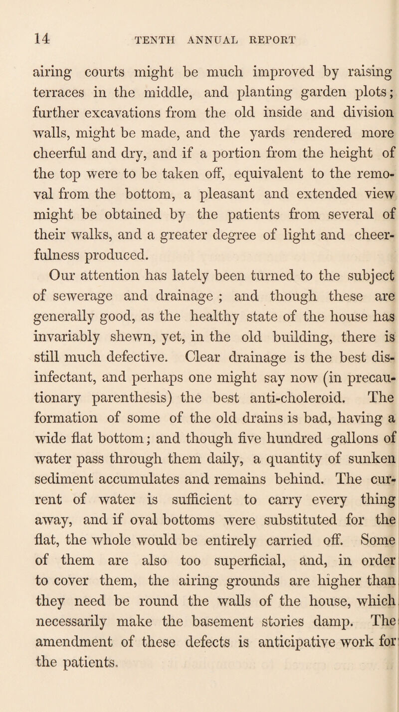 airing courts might be much improved by raising terraces in the middle, and planting garden plots; further excavations from the old inside and division walls, might be made, and the yards rendered more cheerful and dry, and if a portion from the height of the top were to be taken off, equivalent to the remo¬ val from the bottom, a pleasant and extended view might be obtained by the patients from several of their walks, and a greater degree of light and cheer¬ fulness produced. Our attention has lately been turned to the subject of sewerage and drainage ; and though these are generally good, as the healthy state of the house has invariably shewn, yet, in the old building, there is still much defective. Clear drainage is the best dis¬ infectant, and perhaps one might say now (in precau¬ tionary parenthesis) the best anti-choleroid. The formation of some of the old drains is bad, having a wide flat bottom; and though five hundred gallons of water pass through them daily, a quantity of sunken sediment accumulates and remains behind. The cur¬ rent of water is sufficient to carry every thing away, and if oval bottoms were substituted for the flat, the whole would be entirely carried off. Some of them are also too superficial, and, in order to cover them, the airing grounds are higher than they need be round the walls of the house, which necessarily make the basement stories damp. The amendment of these defects is antieipative work for the patients.