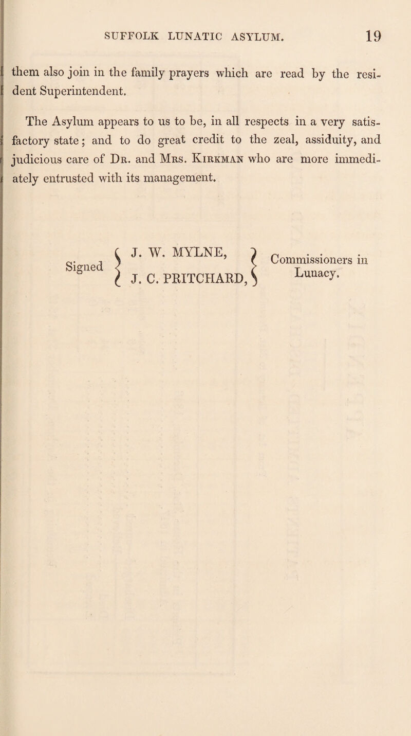 them also join in the family prayers which are read by the resi¬ dent Superintendent. The Asylum appears to us to be, in all respects in a very satis¬ factory state; and to do great credit to the zeal, assiduity, and judicious care of Dr. and Mrs. Kirkman who are more immedi¬ ately entrusted with its management. J. W. MYLNE, 1 n f Commissioners m J. C. PRITCHARD, S Lunacy-