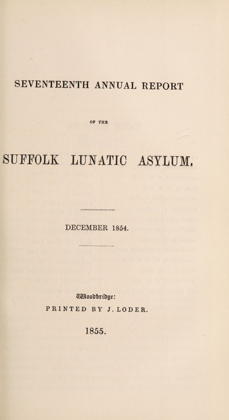 SEVENTEENTH ANNUAL REPORT OF THE SUFFOLK LUNATIC ASYLUM. DECEMBER 1854. SMootrfiritrge: PRINTED BY J.LODER. 1855.