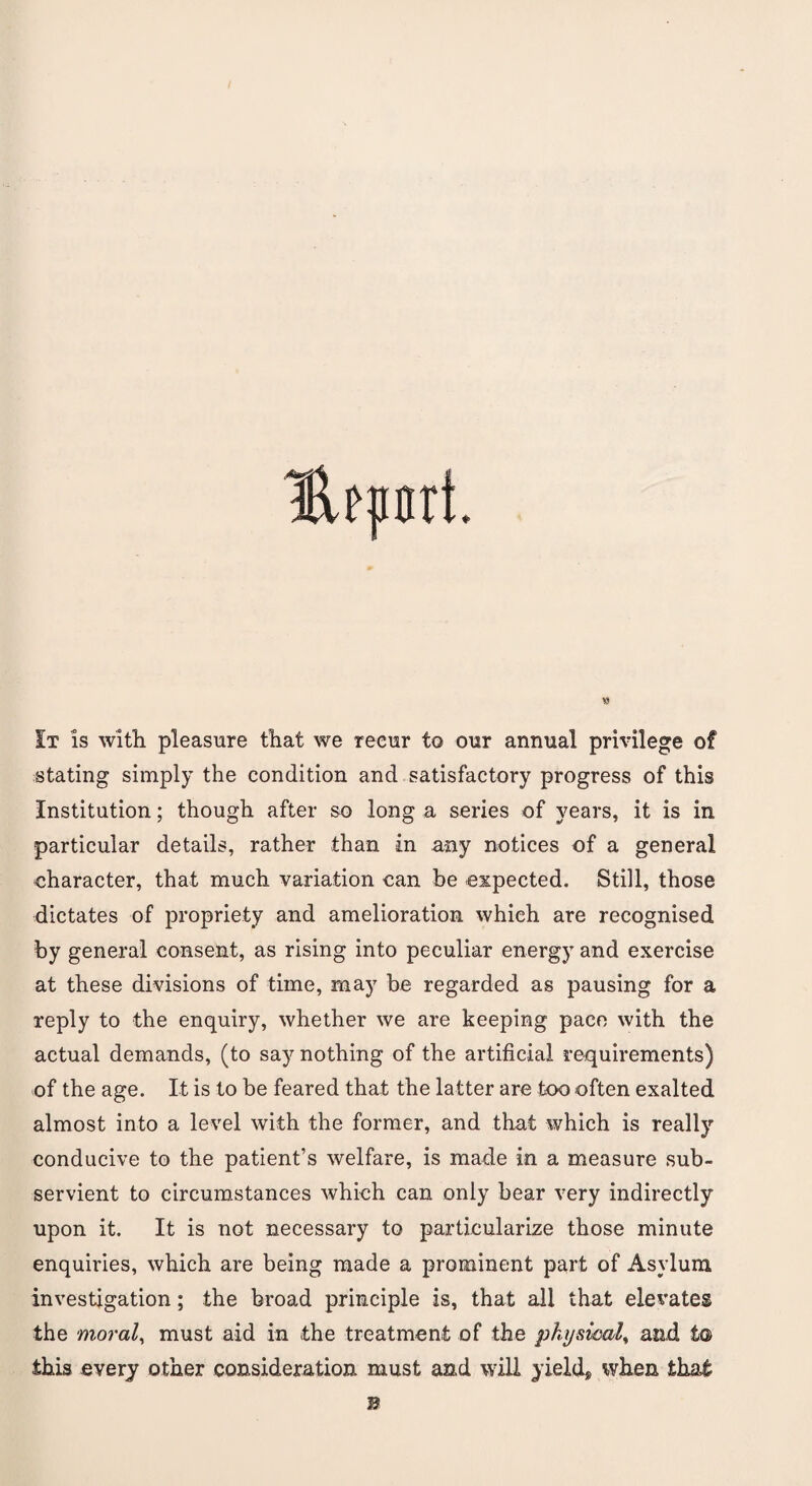 It is with pleasure that we recur to our annual privilege of stating simply the condition and satisfactory progress of this Institution; though after so long a series of years, it is in particular details, rather than in any notices of a general character, that much variation can he expected. Still, those dictates of propriety and amelioration which are recognised by general consent, as rising into peculiar energy and exercise at these divisions of time, may be regarded as pausing for a reply to the enquiry, whether we are keeping pace with the actual demands, (to say nothing of the artificial requirements) of the age. It is to be feared that the latter are too often exalted almost into a level with the former, and that which is really conducive to the patient’s welfare, is made in a measure sub¬ servient to circumstances which can only bear very indirectly upon it. It is not necessary to particularize those minute enquiries, which are being made a prominent part of Asylum investigation; the broad principle is, that all that elevates the moral, must aid in the treatment of the physical, and to this every other consideration must and will yields when that