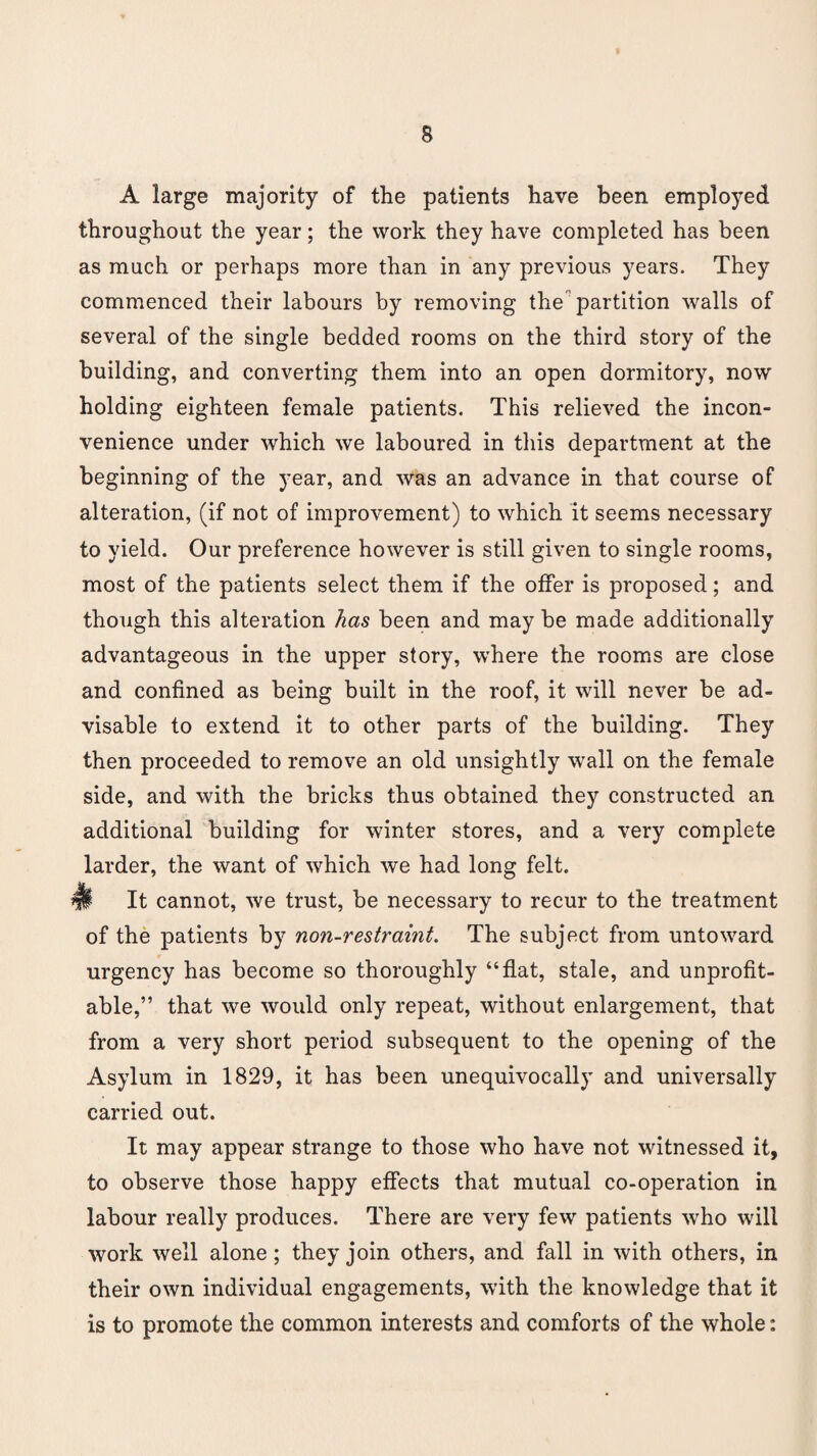 A large majority of the patients have been employed throughout the year; the work they have completed has been as much or perhaps more than in any previous years. They commenced their labours by removing the partition walls of several of the single bedded rooms on the third story of the building, and converting them into an open dormitory, now holding eighteen female patients. This relieved the incon¬ venience under which we laboured in this department at the beginning of the year, and was an advance in that course of alteration, (if not of improvement) to which it seems necessary to yield. Our preference however is still given to single rooms, most of the patients select them if the offer is proposed; and though this alteration has been and maybe made additionally advantageous in the upper story, where the rooms are close and confined as being built in the roof, it will never be ad¬ visable to extend it to other parts of the building. They then proceeded to remove an old unsightly wall on the female side, and with the bricks thus obtained they constructed an additional building for winter stores, and a very complete larder, the want of which we had long felt. It cannot, we trust, be necessary to recur to the treatment of the patients by non-restraint. The subject from untoward urgency has become so thoroughly “flat, stale, and unprofit¬ able,” that we would only repeat, without enlargement, that from a very short period subsequent to the opening of the Asylum in 1829, it has been unequivocally and universally carried out. It may appear strange to those who have not witnessed it, to observe those happy effects that mutual co-operation in labour really produces. There are very few patients who will work well alone; they join others, and fall in with others, in their own individual engagements, with the knowledge that it is to promote the common interests and comforts of the whole: