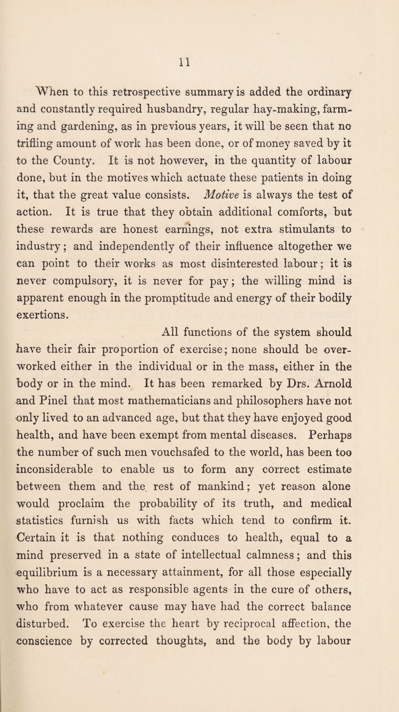 When to this retrospective summary is added the ordinary and constantly required husbandry, regular hay-making, farm¬ ing and gardening, as in previous years, it will be seen that no trifling amount of work has been done, or of money saved by it to the County. It is not however, in the quantity of labour done, but in the motives which actuate these patients in doing it, that the great value consists. Motive is always the test of aetion. It is true that they obtain additional comforts, but these rewards are honest earnings, not extra stimulants to industry; and independently of their influence altogether we can point to their works as most disinterested labour; it is never compulsory, it is never for pay; the willing mind is apparent enough in the promptitude and energy of their bodily exertions. All functions of the system should have their fair proportion of exercise; none should be over¬ worked either in the individual or in the mass, either in the body or in the mind. It has been remarked by Drs. Arnold and Pinel that most mathematicians and philosophers have not only lived to an advanced age, but that they have enjoyed good health, and have been exempt from mental diseases. Perhaps the number of such men vouchsafed to the world, has been too inconsiderable to enable us to form any correct estimate between them and the rest of mankind; yet reason alone would proclaim the probability of its truth, and medical statistics furnish us with facts which tend to confirm it. Certain it is that nothing conduces to health, equal to a mind preserved in a state of intellectual calmness; and this equilibrium is a necessary attainment, for all those especially who have to act as responsible agents in the cure of others, who from whatever cause may have had the correct balance disturbed. To exercise the heart by reciprocal affection, the conscience by corrected thoughts, and the body by labour