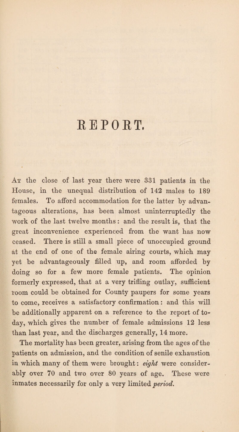 REPORT. At the close of last year there were 331 patients in the House, in the unequal distribution of 142 males to 189 females. To afford accommodation for the latter by advan¬ tageous alterations, has been almost uninterruptedly the work of the last twelve months: and the result is, that the great inconvenience experienced from the want has now ceased. There is still a small piece of unoccupied ground at the end of one of the female airing courts, which may yet be advantageously filled up, and room afforded by doing so for a few more female patients. The opinion formerly expressed, that at a very trifling outlay, sufficient room could be obtained for County paupers for some years to come, receives a satisfactory confirmation: and this will be additionally apparent on a reference to the report of to¬ day, which gives the number of female admissions 12 less than last year, and the discharges generally, 14 more. The mortality has been greater, arising from the ages of the patients on admission, and the condition of senile exhaustion in which many of them were brought: eight were consider¬ ably over 70 and two over 80 years of age. These were inmates necessarily for only a very limited period.