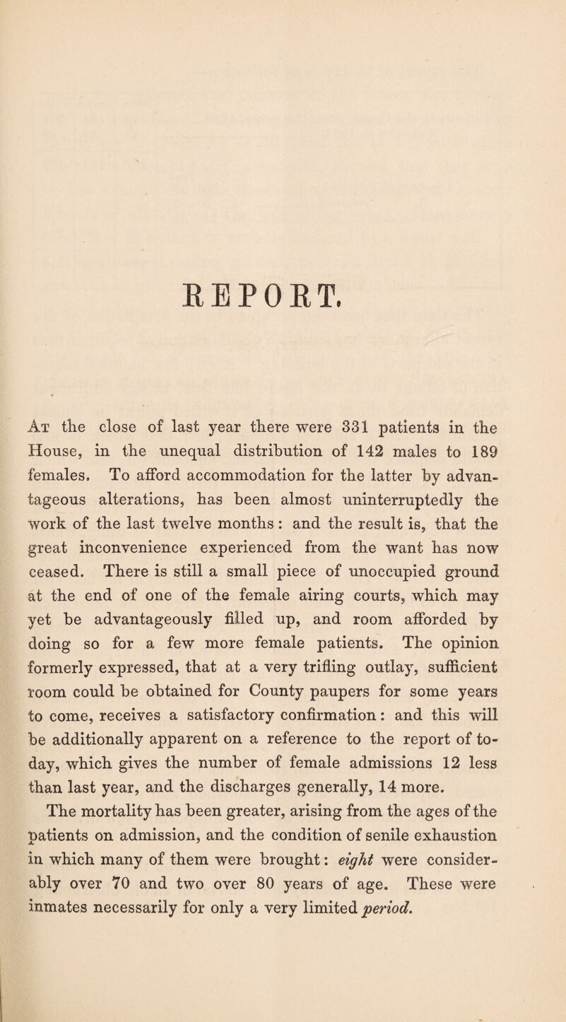 REPORT. At the close of last year there were 331 patients in the House, in the unequal distribution of 142 males to 189 females. To afford accommodation for the latter by advan¬ tageous alterations, has been almost uninterruptedly the work of the last twelve months: and the result is, that the great inconvenience experienced from the want has now ceased. There is still a small piece of unoccupied ground at the end of one of the female airing courts, which may yet be advantageously filled up, and room afforded by doing so for a few more female patients. The opinion formerly expressed, that at a very trifling outlay, sufficient room could be obtained for County paupers for some years to come, receives a satisfactory confirmation: and this will be additionally apparent on a reference to the report of to¬ day, which gives the number of female admissions 12 less than last year, and the discharges generally, 14 more. The mortality has been greater, arising from the ages of the patients on admission, and the condition of senile exhaustion in which many of them were brought: eight were consider¬ ably over 70 and two over 80 years of age. These were inmates necessarily for only a very limited period.