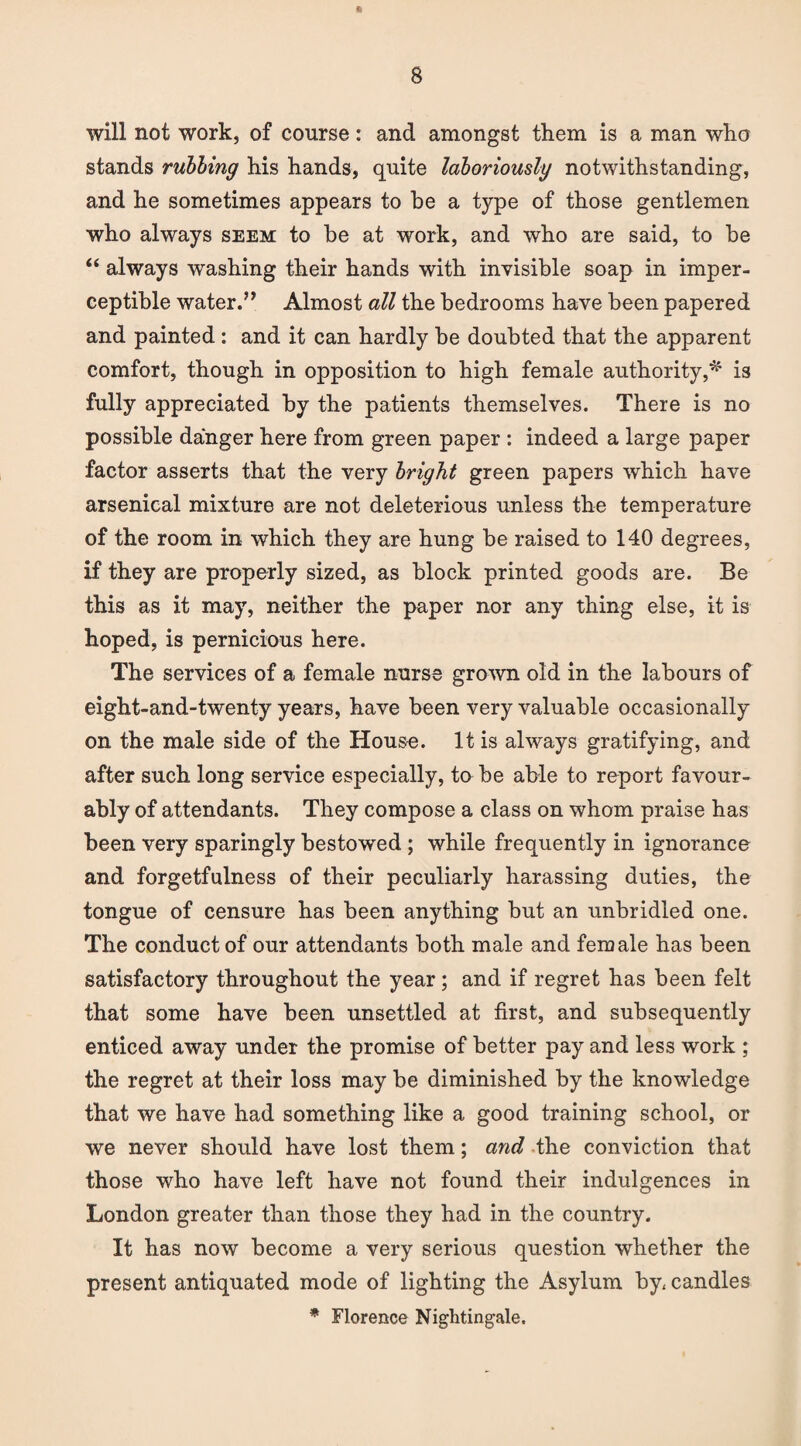 will not work, of course: and amongst them is a man who stands rubbing his hands, quite laboriously notwithstanding, and he sometimes appears to be a type of those gentlemen who always seem to be at work, and who are said, to be “ always washing their hands with invisible soap in imper¬ ceptible water.” Almost all the bedrooms have been papered and painted: and it can hardly be doubted that the apparent comfort, though in opposition to high female authority,* is fully appreciated by the patients themselves. There is no possible danger here from green paper : indeed a large paper factor asserts that the very bright green papers which have arsenical mixture are not deleterious unless the temperature of the room in which they are hung be raised to 140 degrees, if they are properly sized, as block printed goods are. Be this as it may, neither the paper nor any thing else, it is hoped, is pernicious here. The services of a female nurse grown old in the labours of eight-and-twenty years, have been very valuable occasionally on the male side of the House. It is always gratifying, and after such long service especially, to be able to report favour¬ ably of attendants. They compose a class on whom praise has been very sparingly bestowed ; while frequently in ignorance and forgetfulness of their peculiarly harassing duties, the tongue of censure has been anything but an unbridled one. The conduct of our attendants both male and female has been satisfactory throughout the year; and if regret has been felt that some have been unsettled at first, and subsequently enticed away under the promise of better pay and less work ; the regret at their loss may be diminished by the knowledge that we have had something like a good training school, or we never should have lost them; and the conviction that those who have left have not found their indulgences in London greater than those they had in the country. It has now become a very serious question whether the present antiquated mode of lighting the Asylum by, candles * Florence Nightingale.