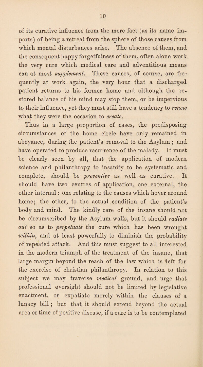 of its curative influence from the mere fact (as its name im¬ ports) of being a retreat from the sphere of those causes from which mental disturbances arise. The absence of them, and the consequent happy forgetfulness of them, often alone work the very cure which medical care and adventitious means can at most supplement. These causes, of course, are fre¬ quently at work again, the very hour that a discharged patient returns to his former home and although the re¬ stored balance of his mind may stop them, or be impervious to their influence, yet they must still have a tendency to renew what they were the occasion to create. Thus in a large proportion of cases, the predisposing circumstances of the home circle have only remained in abeyance, during the patient’s removal to the Asylum; and have operated to produce recurrence of the malady. It must be clearly seen by all, that the application of modern science and philanthropy to insanity to be systematic and complete, should be preventive as well as curative. It should have two centres of application, one external, the other internal: one relating to the causes which hover around home; the other, to the actual condition of the patient’s body and mind. The kindly care of the insane should not be circumscribed by the Asylum walls, but it should radiate out so as to perpetuate the cure which has been wrought within, and at least powerfully to diminish the probability of repeated attack. And this must suggest to all interested in the modern triumph of the treatment of the insane, that large margin beyond the reach of the law which is left for the exercise of Christian philanthropy. In relation to this subject we may traverse medical ground, and urge that professional oversight should not be limited by legislative enactment, or expatiate merely within the clauses of a lunacy bill; but that it should extend beyond the actual area or time of positive disease, if a cure is to be contemplated