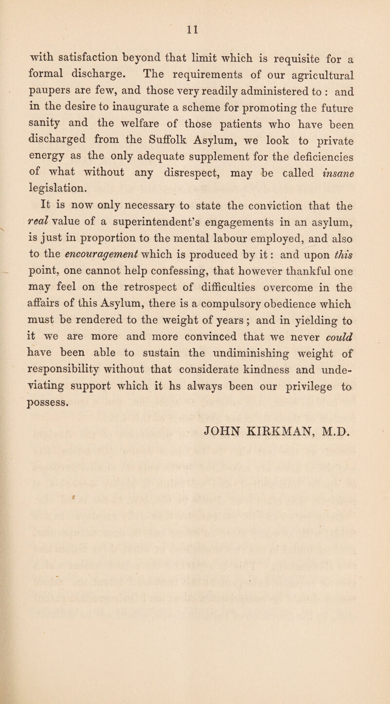 with satisfaction beyond that limit which is requisite for a formal discharge. The requirements of our agricultural paupers are few, and those very readily administered to : and in the desire to inaugurate a scheme for promoting the future sanity and the welfare of those patients who have been discharged from the Suffolk Asylum, we look to private energy as the only adequate supplement for the deficiencies of what without any disrespect, may be called insane legislation. It is now only necessary to state the conviction that the real value of a superintendent’s engagements in an asylum, is just in proportion to the mental labour employed, and also to the encouragement which is produced by it: and upon this point, one cannot help confessing, that however thankful one may feel on the retrospect of difficulties overcome in the affairs of this Asylum, there is a compulsory obedience which must be rendered to the weight of years; and in yielding to it we are more and more convinced that we never could have been able to sustain the undiminishing weight of responsibility without that considerate kindness and unde- viating support which it hs always been our privilege to possess. JOHN KIRKMAN, M.D.