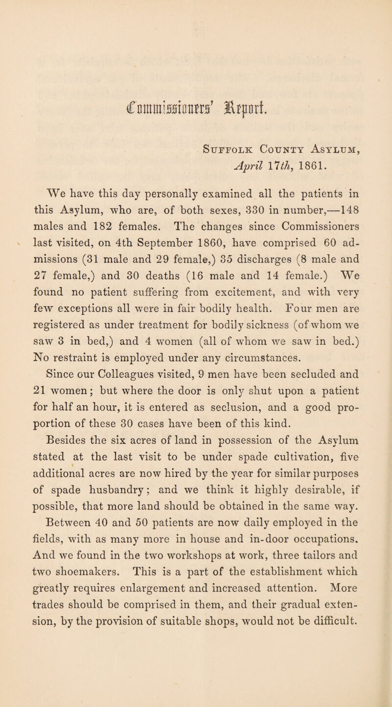 Coraniiasioiira’ Hrpnrt. Suffolk County Asylum, April Ylth, 1861. We have this day personally examined all the patients in this Asylum, who are, of both sexes, 330 in number,—148 males and 182 females. The changes since Commissioners last visited, on 4th September 1860, have comprised 60 ad¬ missions (31 male and 29 female,) 35 discharges (8 male and 27 female,) and 30 deaths (16 male and 14 female.) We found no patient suffering from excitement, and with very few exceptions all were in fair bodily health. Four men are registered as under treatment for bodily sickness (of whom we saw 3 in bed,) and 4 women (all of whom we saw in bed.) No restraint is employed under any circumstances. Since our Colleagues visited, 9 men have been secluded and 21 women; but where the door is only shut upon a patient for half an hour, it is entered as seclusion, and a good pro¬ portion of these 30 cases have been of this kind. Besides the six acres of land in possession of the Asylum stated at the last visit to be under spade cultivation, five additional acres are now hired by the year for similar purposes of spade husbandry; and we think it highly desirable, if possible, that more land should be obtained in the same way. Between 40 and 50 patients are now daily employed in the fields, with as many more in house and in-door occupations. And we found in the two workshops at work, three tailors and two shoemakers. This is a part of the establishment which greatly requires enlargement and increased attention. More trades should be comprised in them, and their gradual exten¬ sion, by the provision of suitable shops, would not be difficult.