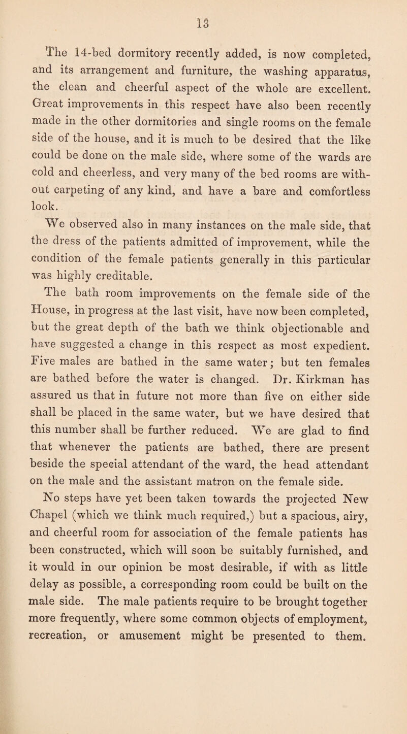 The 14-bed dormitory recently added, is now completed, and its arrangement and furniture, the washing apparatus, the clean and cheerful aspect of the whole are excellent. Great improvements in this respect have also been recently made in the other dormitories and single rooms on the female side of the house, and it is much to be desired that the like could be done on the male side, where some of the wards are cold and cheerless, and very many of the bed rooms are with¬ out carpeting of any kind, and have a bare and comfortless look. We observed also in many instances on the male side, that the dress of the patients admitted of improvement, while the condition of the female patients generally in this particular was highly creditable. The bath room improvements on the female side of the House, in progress at the last visit, have now been completed, but the great depth of the bath we think objectionable and have suggested a change in this respect as most expedient. Five males are bathed in the same water; but ten females are bathed before the water is changed. Dr. Kirkman has assured us that in future not more than five on either side shall be placed in the same water, but we have desired that this number shall be further reduced. We are glad to find that whenever the patients are bathed, there are present beside the special attendant of the ward, the head attendant on the male and the assistant matron on the female side. No steps have yet been taken towards the projected New Chapel (which we think much required,) but a spacious, airy, and cheerful room for association of the female patients has been constructed, which will soon be suitably furnished, and it would in our opinion be most desirable, if with as little delay as possible, a corresponding room could be built on the male side. The male patients require to be brought together more frequently, where some common objects of employment, recreation, or amusement might be presented to them.