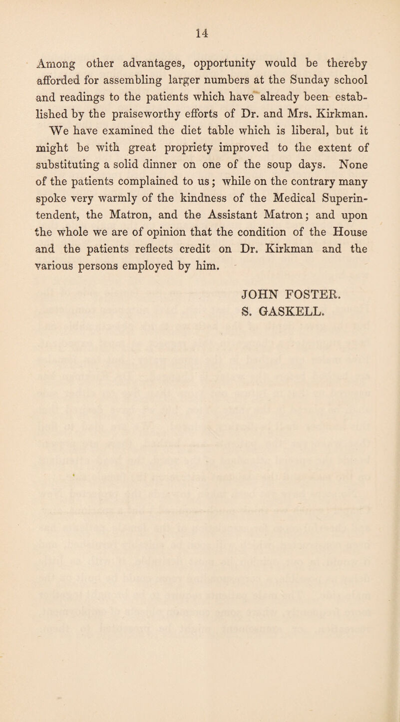 Among other advantages, opportunity would be thereby afforded for assembling larger numbers at the Sunday school and readings to the patients which have already been estab¬ lished by the praiseworthy efforts of Dr. and Mrs. Kirkman. We have examined the diet table which is liberal, but it might be with great propriety improved to the extent of substituting a solid dinner on one of the soup days. None of the patients complained to us; while on the contrary many spoke very warmly of the kindness of the Medical Superin¬ tendent, the Matron, and the Assistant Matron; and upon the wdiole we are of opinion that the condition of the House and the patients reflects credit on Dr. Kirkman and the various persons employed by him. JOHN FOSTER. S. GASKELL.