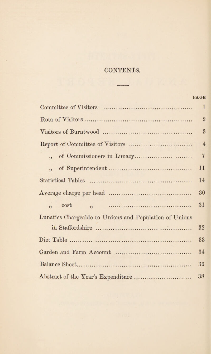 CONTENTS. PAGE Committee of Visitors . 1 Rota of Visitors. 2 Visitors of Burntwood . 3 Report of Committee of Visitors . 4 „ of Commissioners in Lunacy. 7 „ of Superintendent. 11 Statistical Tables . 14 Average charge per head . 30 „ cost „ . 31 Lunatics Chargeable to Unions and Population of Unions * in Staffordshire . 32 Diet Table . 33 Garden and Farm Account . 34 Balance Sheet. 36 Abstract of the Year’s Expenditure 38