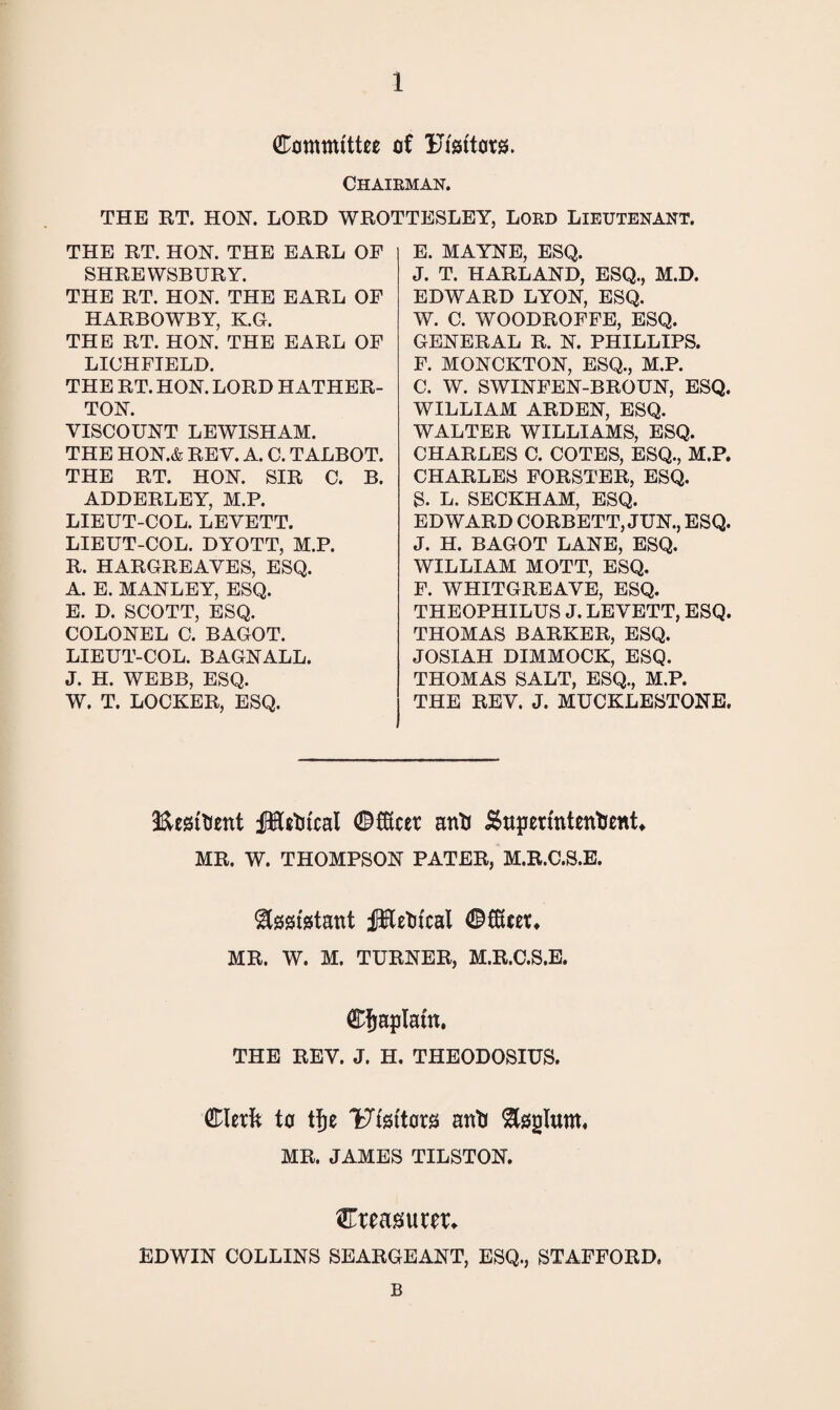 Committee of Editors. Chairman. THE RT. HON. LORD WROTTESLEY, LORD LIEUTENANT. THE RT. HON. THE EARL OF SHREWSBURY. THE RT. HON. THE EARL OF HARBOWBY, K.G. THE RT. HON. THE EARL OF LICHFIELD. THE RT. HON. LORD HATHER- TON. VISCOUNT LEWISHAM. THE HON.& REV. A. C. TALBOT. THE RT. HON. SIR C. B. ADDERLEY, M.P. LIEUT-COL. LEVETT. LIEUT-COL. DYOTT, M.P. R. HARGREAVES, ESQ. A. E. MANLEY, ESQ. E. D. SCOTT, ESQ. COLONEL C. BAGOT. LIEUT-COL. BAGNALL. J. H. WEBB, ESQ. W. T. LOCKER, ESQ. E. MAYNE, ESQ. J. T. HARLAND, ESQ., M.D. EDWARD LYON, ESQ. W. C. WOODROFFE, ESQ. GENERAL R. N. PHILLIPS. F. MONCKTON, ESQ., M.P. C. W. SWINFEN-BROUN, ESQ. WILLIAM ARDEN, ESQ. WALTER WILLIAMS, ESQ. CHARLES C. COTES, ESQ., M.P. CHARLES FORSTER, ESQ. S. L. SECKHAM, ESQ. EDWARD CORBETT, JUN., ESQ. J. H. BAGOT LANE, ESQ. WILLIAM MOTT, ESQ. F. WHITGREAVE, ESQ. THEOPHILUS J. LEVETT, ESQ. THOMAS BARKER, ESQ. JOSIAH DIMMOCK, ESQ. THOMAS SALT, ESQ., M.P. THE REV. J. MUCKLESTONE. EesiKent fHetu'cal Cfftcer anti iSttperintentient* MR. W. THOMPSON PATER, M.R.C.S.E. &00fetant iftfletitcal CfSeet. MR. W. M. TURNER, M.R.C.S.E. Cfjaplatn. THE REV. J. H. THEODOSIUS. Clerk to tfje 'Ftsftors anti ^gplum. MR. JAMES TILSTON. ^Treasurer* EDWIN COLLINS SEARGEANT, ESQ., STAFFORD. B