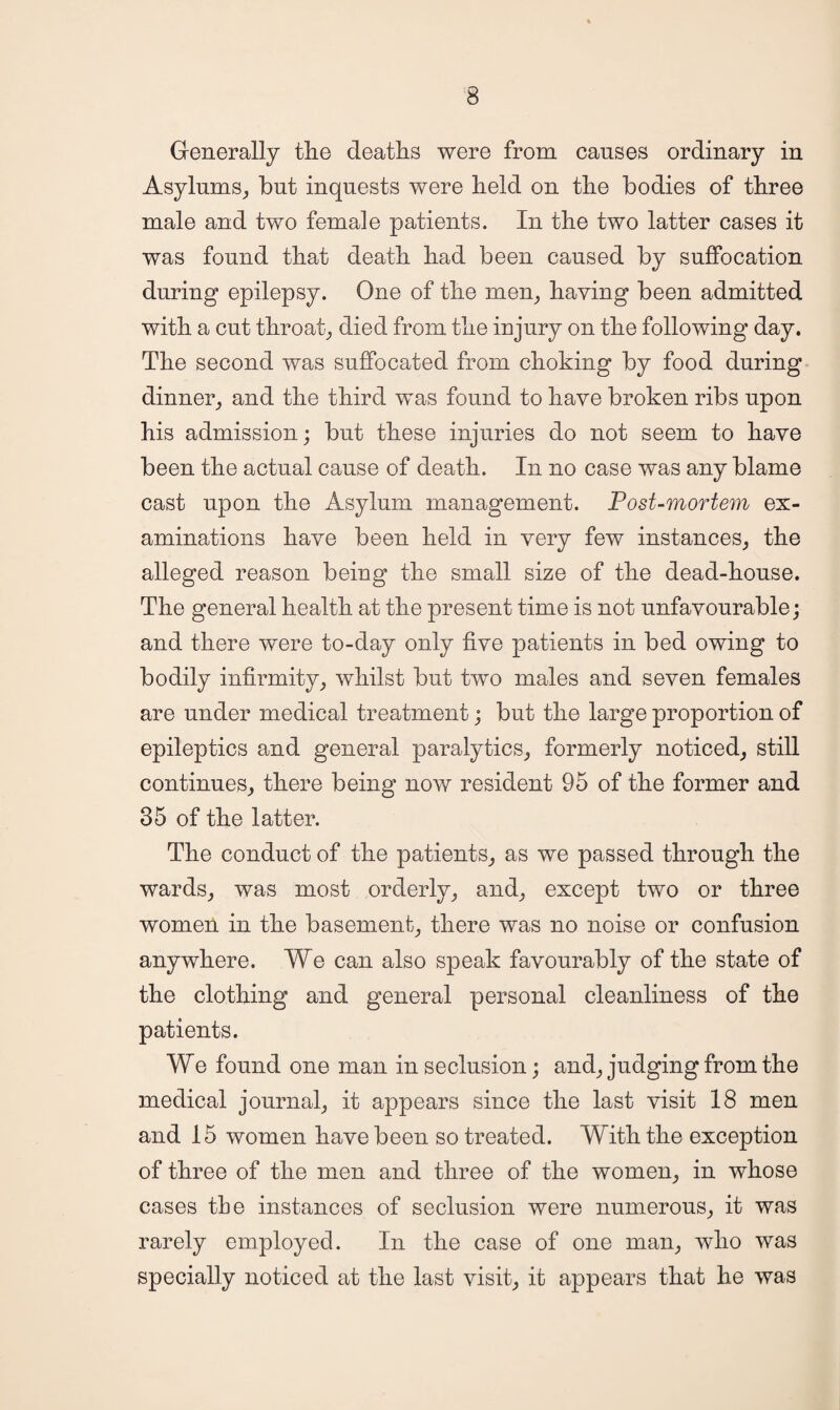 Generally the deaths were from causes ordinary in Asylums, but inquests were held on the bodies of three male and two female patients. In the two latter cases it was found that death had been caused by suffocation during epilepsy. One of the men, haying been admitted with a cut throat, died from the injury on the following day. The second was suffocated from choking by food during dinner, and the third was found to have broken ribs upon his admission; but these injuries do not seem to have been the actual cause of death. In no case was any blame cast upon the Asylum management. Post-mortem ex¬ aminations have been held in very few instances, the alleged reason being the small size of the dead-house. The general health at the present time is not unfayourable; and there were to-day only fiye patients in bed owing to bodily infirmity, whilst but two males and seven females are under medical treatment; but the large proportion of epileptics and general paralytics, formerly noticed, still continues, there being now resident 95 of the former and 35 of the latter. The conduct of the patients, as we passed through the wards, was most orderly, and, except two or three women in the basement, there was no noise or confusion anywhere. We can also speak favourably of the state of the clothing and general personal cleanliness of the patients. We found one man in seclusion; and, judging from the medical journal, it appears since the last visit 18 men and 15 women have been so treated. With the exception of three of the men and three of the women, in whose cases the instances of seclusion were numerous, it was rarely employed. In the case of one man, who was specially noticed at the last visit, it appears that he was