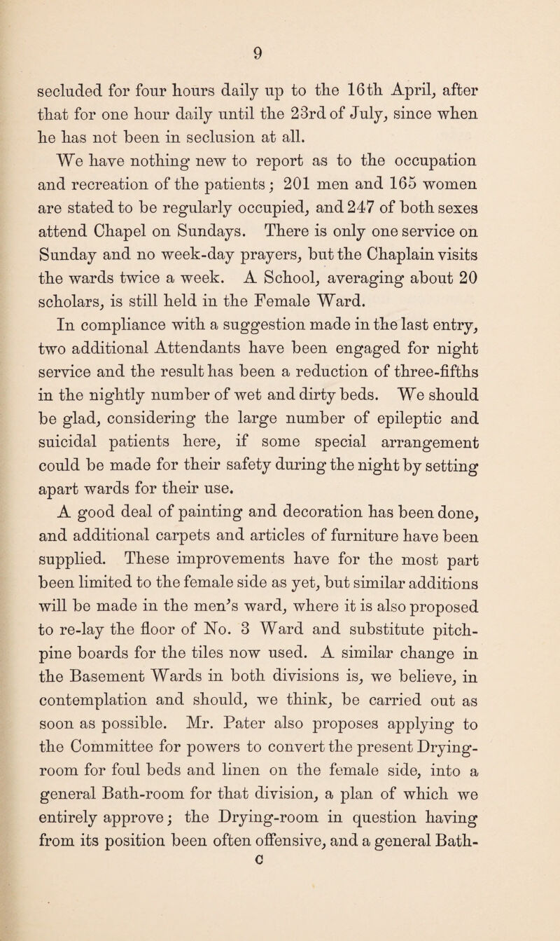 secluded for four hours daily up to the 16 th April, after that for one hour daily until the 23rd of July, since when he has not been in seclusion at all. We have nothing new to report as to the occupation and recreation of the patients; 201 men and 165 women are stated to be regularly occupied, and 247 of both sexes attend Chapel on Sundays. There is only one service on Sunday and no week-day prayers, but the Chaplain visits the wards twice a week. A School, averaging about 20 scholars, is still held in the Female Ward. In compliance with a suggestion made in the last entry, two additional Attendants have been engaged for night service and the result has been a reduction of three-fifths in the nightly number of wet and dirty beds. We should be glad, considering the large number of epileptic and suicidal patients here, if some special arrangement could be made for their safety during the night by setting apart wards for their use. A good deal of painting and decoration has been done, and additional carpets and articles of furniture have been supplied. These improvements have for the most part been limited to the female side as yet, but similar additions will be made in the men's ward, where it is also proposed to re-lay the floor of No. 3 Ward and substitute pitch- pine boards for the tiles now used. A similar change in the Basement Wards in both divisions is, we believe, in contemplation and should, we think, be carried out as soon as possible. Mr. Pater also proposes applying to the Committee for powers to convert the present Drying- room for foul beds and linen on the female side, into a general Bath-room for that division, a plan of which we entirely approve; the Drying-room in question having from its position been often offensive, and a general Bath- c