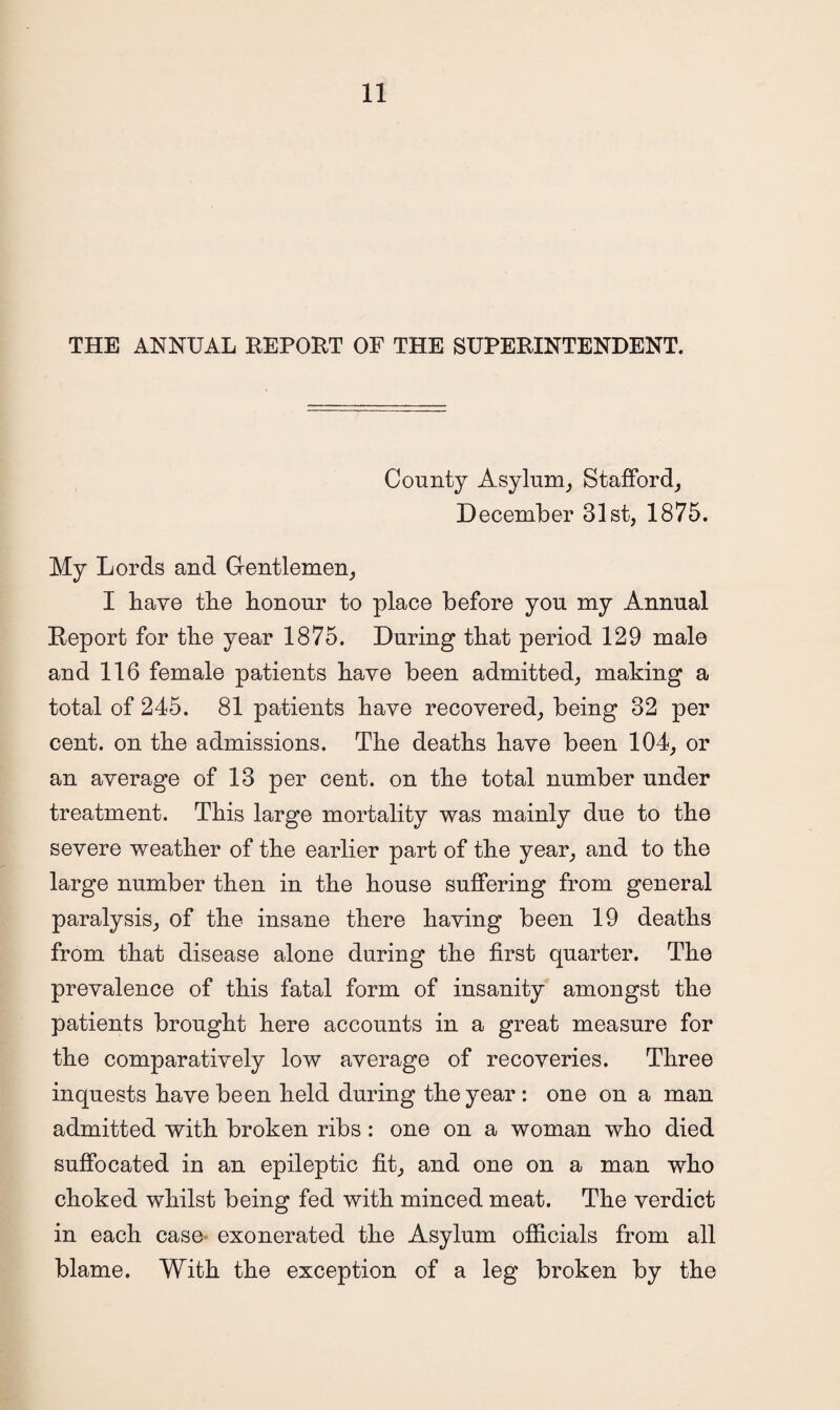 THE ANNUAL REPORT OF THE SUPERINTENDENT. County Asylum, Stafford, December 31st, 1875. My Lords and Gfentlemen, I have the honour to place before you my Annual Report for the year 1875. During that period 129 male and 116 female patients have been admitted, making a total of 245. 81 patients have recovered, being 32 per cent, on the admissions. The deaths have been 104, or an average of 13 per cent, on the total number under treatment. This large mortality was mainly due to the severe weather of the earlier part of the year, and to the large number then in the house suffering from general paralysis, of the insane there having been 19 deaths from that disease alone during the first quarter. The prevalence of this fatal form of insanity amongst the patients brought here accounts in a great measure for the comparatively low average of recoveries. Three inquests have been held during the year : one on a man admitted with broken ribs: one on a woman who died suffocated in an epileptic fit, and one on a man who choked whilst being fed with minced meat. The verdict in each case exonerated the Asylum officials from all blame. With the exception of a leg broken by the