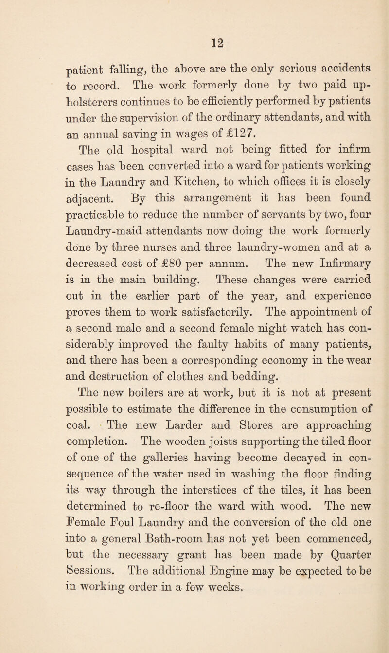 patient falling, the above are the only serious accidents to record. The work formerly done by two paid up¬ holsterers continues to be efficiently performed by patients under the supervision of the ordinary attendants, and with an annual saving in wages of £127. The old hospital ward not being fitted for infirm cases has been converted into a ward for patients working in the Laundry and Kitchen, to which offices it is closely adjacent. By this arrangement it has been found practicable to reduce the number of servants by two, four Laundry-maid attendants now doing the work formerly done by three nurses and three laundry-women and at a decreased cost of £80 per annum. The new Infirmary is in the main building. These changes were carried out in the earlier part of the year, and experience proves them to work satisfactorily. The appointment of a second male and a second female night watch has con¬ siderably improved the faulty habits of many patients, and there has been a corresponding economy in the wear and destruction of clothes and bedding. The new boilers are at work, but it is not at present possible to estimate the difference in the consumption of coal. The new Larder and Stores are approaching completion. The wooden joists supporting the tiled floor of one of the galleries having become decayed in con¬ sequence of the water used in washing the floor finding its way through the interstices of the tiles, it has been determined to re-floor the ward with wood. The new Female Foul Laundry and the conversion of the old one into a general Bath-room has not yet been commenced, but the necessary grant has been made by Quarter Sessions. The additional Engine may be expected to be in working order in a few weeks.