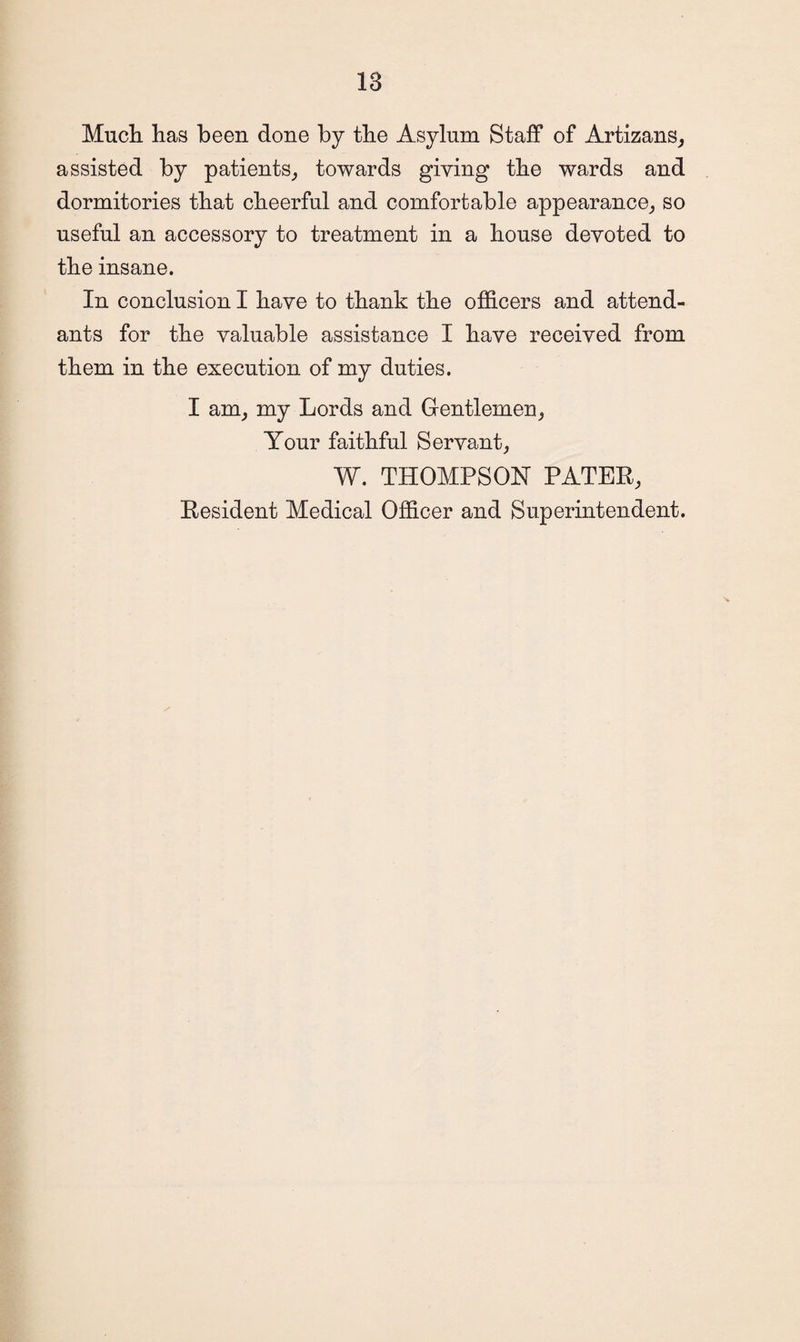 Much has been done by the Asylum Staff of Artizans, assisted by patients, towards giving the wards and dormitories that cheerful and comfortable appearance, so useful an accessory to treatment in a house devoted to the insane. In conclusion I have to thank the officers and attend¬ ants for the valuable assistance I have received from them in the execution of my duties. I am, my Lords and Gentlemen, Your faithful Servant, W. THOMPSON PATER, Resident Medical Officer and Superintendent.