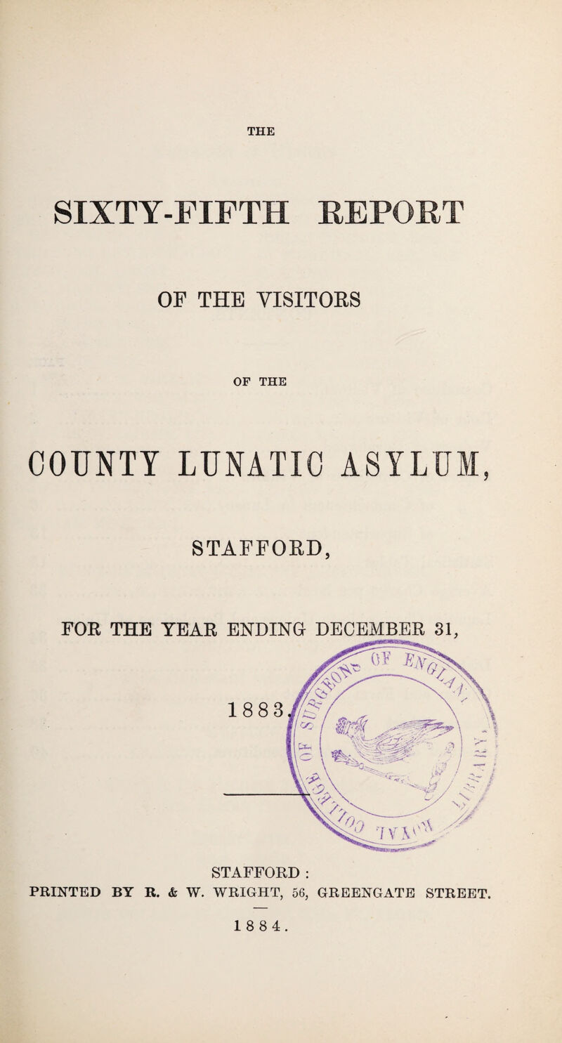 THE SIXTY-FIFTH REPORT OF THE VISITORS OF THE COUNTY LUNATIC ASYLUM, STAFFORD, STAFFORD : PRINTED BY R. & W. WRIGHT, 56, GREENGATE STREET. 18 8 4.