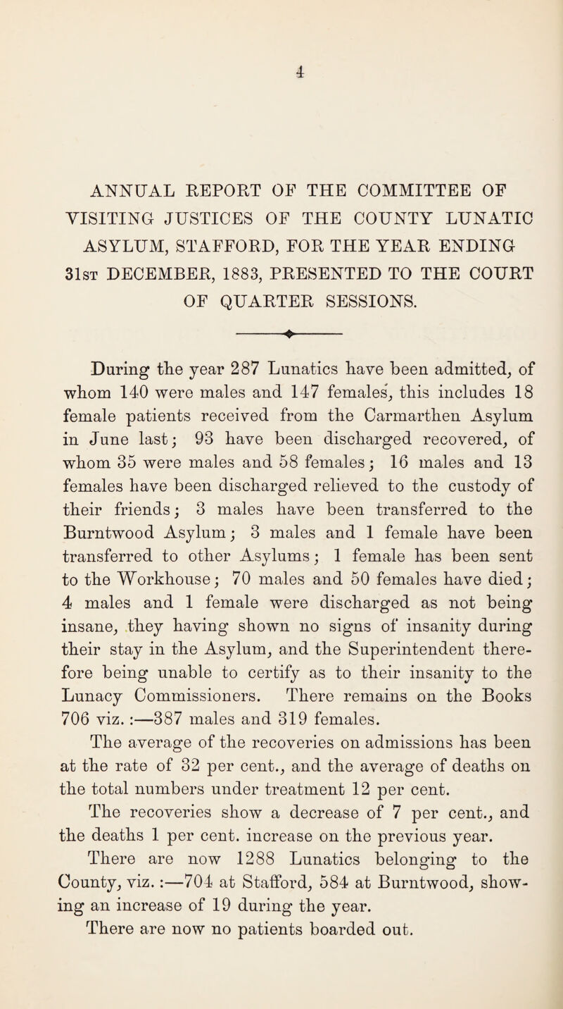 ANNUAL REPORT OF THE COMMITTEE OF VISITING JUSTICES OF THE COUNTY LUNATIC ASYLUM, STAFFORD, FOR THE YEAR ENDING 31st DECEMBER, 1883, PRESENTED TO THE COURT OF QUARTER SESSIONS. -o- During the year 287 Lunatics have been admitted, of whom 140 were males and 147 females, this includes 18 female patients received from the Carmarthen Asylum in June last; 93 have been discharged recovered, of whom 35 were males and 58 females; 16 males and 13 females have been discharged relieved to the custody of their friends; 3 males have been transferred to the Burntwood Asylum; 3 males and 1 female have been transferred to other Asylums; 1 female has been sent to the Workhouse; 70 males and 50 females have died; 4 males and 1 female were discharged as not being insane, they having shown no signs of insanity during their stay in the Asylum, and the Superintendent there¬ fore being unable to certify as to their insanity to the Lunacy Commissioners. There remains on the Books 706 viz. :—387 males and 319 females. The average of the recoveries on admissions has been at the rate of 32 per cent., and the average of deaths on the total numbers under treatment 12 per cent. The recoveries show a decrease of 7 per cent., and the deaths 1 per cent, increase on the previous year. There are now 1288 Lunatics belonging to the County, viz. :—704 at Stafford, 584 at Burntwood, show¬ ing an increase of 19 during the year. There are now no patients boarded out.