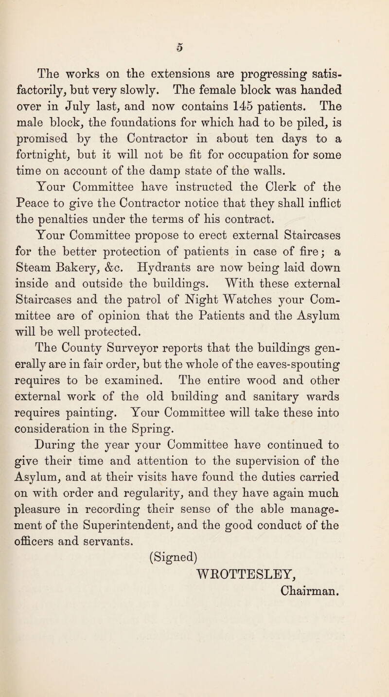 D The works on the extensions are progressing satis¬ factorily, but very slowly. The female block was handed over in July last, and now contains 145 patients. The male block, the foundations for which had to be piled, is promised by the Contractor in about ten days to a fortnight, but it will not be fit for occupation for some time on account of the damp state of the walls. Your Committee have instructed the Clerk of the Peace to give the Contractor notice that they shall inflict the penalties under the terms of his contract. Your Committee propose to erect external Staircases for the better protection of patients in case of fire; a Steam Bakery, &c. Hydrants are now being laid down inside and outside the buildings. With these external Staircases and the patrol of Night Watches your Com¬ mittee are of opinion that the Patients and the Asylum will be well protected. The County Surveyor reports that the buildings gen¬ erally are in fair order, but the whole of the eaves-spouting requires to be examined. The entire wood and other external work of the old building and sanitary wards requires painting. Your Committee will take these into consideration in the Spring. During the year your Committee have continued to give their time and attention to the supervision of the Asylum, and at their visits have found the duties carried on with order and regularity, and they have again much pleasure in recording their sense of the able manage¬ ment of the Superintendent, and the good conduct of the officers and servants. (Signed) WKOTTESLEY, Chairman.
