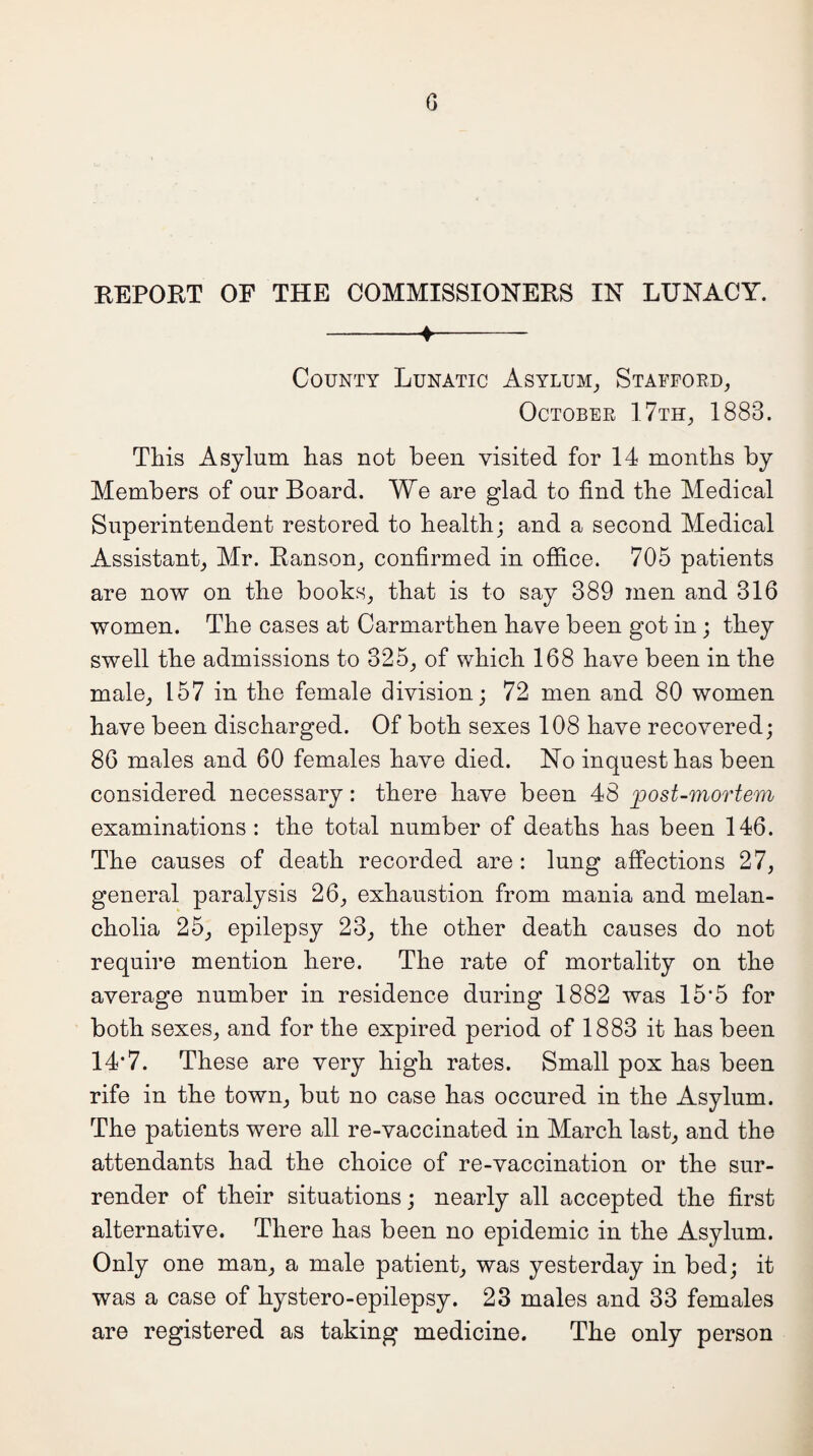 REPORT OF THE COMMISSIONERS IN LUNACY. -4-- County Lunatic Asylum, Stafford, October 17th, 1883. This Asylum has not been visited for 14 months by Members of our Board. We are glad to find the Medical Superintendent restored to health; and a second Medical Assistant, Mr. Ranson, confirmed in office. 705 patients are now on the books, that is to say 389 men and 316 women. The cases at Carmarthen have been got in ; they swell the admissions to 325, of which 168 have been in the male, 157 in the female division; 72 men and 80 women have been discharged. Of both sexes 108 have recovered; 86 males and 60 females have died. No inquest has been considered necessary: there have been 48 post-mortem examinations: the total number of deaths has been 146. The causes of death recorded are : lung affections 27, general paralysis 26, exhaustion from mania and melan¬ cholia 25, epilepsy 23, the other death causes do not require mention here. The rate of mortality on the average number in residence during 1882 was 15*5 for both sexes, and for the expired period of 1883 it has been 14*7. These are very high rates. Small pox has been rife in the town, but no case has occured in the Asylum. The patients were all re-vaccinated in March last, and the attendants had the choice of re-vaccination or the sur¬ render of their situations; nearly all accepted the first alternative. There has been no epidemic in the Asylum. Only one man, a male patient, was yesterday in bed; it was a case of hystero-epilepsy. 23 males and 33 females are registered as taking medicine. The only person