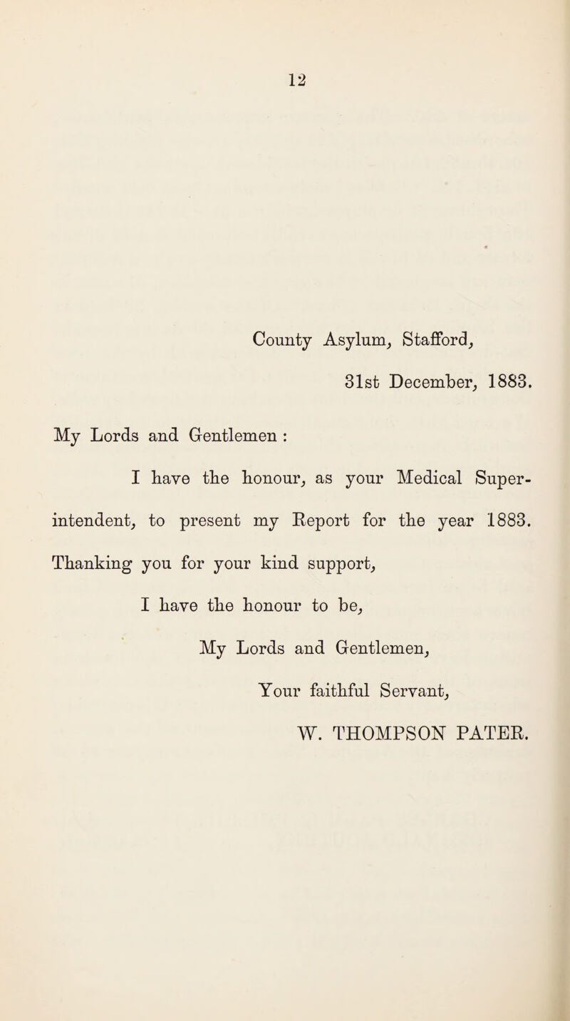 County Asylum, Stafford, 31st December, 1883. My Lords and Gentlemen : I have the honour, as your Medical Super¬ intendent, to present my Report for the year 1883. Thanking you for your kind support, I have the honour to be. My Lords and Gentlemen, Your faithful Servant, W. THOMPSON PATER.