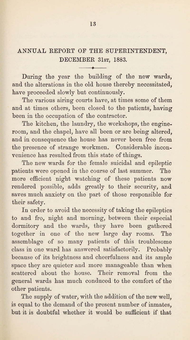 ANNUAL REPORT OF THE SUPERINTENDENT, DECEMBER 31st, 1883. -+- During the year the building of the new wards, and the alterations in the old house thereby necessitated, have proceeded slowly but continuously. The various airing courts have, at times some of them and at times others, been closed to the patients, having been in the occupation of the contractor. The kitchen, the laundry, the workshops, the engine- room, and the chapel, have all been or are being altered, and in consequence the house has never been free from the presence of strange workmen. Considerable incon¬ venience has resulted from this state of things. The new wards for the female suicidal and epileptic patients were opened in the course of last summer. The more efficient night watching of these patients now rendered possible, adds greatly to their security, and saves much anxiety on the part of those responsible for their safety. In order to avoid the necessity of taking the epileptics to and fro, night and morning, between their especial dormitory and the wards, they have been gathered together in one of the new large day rooms. The assemblage of so many patients of this troublesome class in one ward has answered satisfactorily. Probably because of its brightness and cheerfulness and its ample space they are quieter and more manageable than when scattered about the house. Their removal from the general wards has much conduced to the comfort of the other patients. The supply of water, with the addition of the new well, is equal to the demand of the present number of inmates, but it is doubtful whether it would be sufficient if that