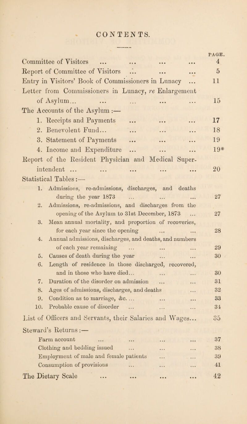 CONTENTS. Committee of Visitors Report of Committee of Visitors Entry in Visitors’ Book of Commissioners in Lunacy ... Letter from Commissioners in Lunacy, re Enlargement of Asylum... The Accounts of the Asylum :— 1. Receipts and Payments 2. Benevolent Fund... 3. Statement of Payments 4. Income and Expenditure Report of the Resident Physician and Medical Super¬ intendent ... Statistical Tables:— 1. Admissions, re-admissions, discharges, and deaths during the year 1873 2. Admissions, re-admissions, and discharges from the opening of the Asylum to 31st December, 1873 3. Mean annual mortality, and proportion of recoveries, for each year since the opening 4. Annual admissions, discharges, and deaths, and numbers of each year remaining 5. Causes of death during the year 6. Length of residence in those discharged, recovered, and in those who have died... 7. Duration of the disorder on admission 8. Ages of admissions, discharges, and deaths 9. Condition as to marriage, &c. ... 10. Probable cause of disorder List of Officers and Servants, their Salaries and Wages... Steward’s Returns:— Farm account Clothing and bedding issued Employment of male and female patients Consumption of provisions The Dietary Scale PAGE. 4 5 11 15 17 18 19 19# 20 27 27 28 29 30 30 31 32 33 31 37 38 39 41 42