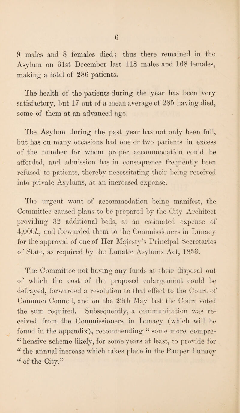 9 males and 8 females died; thus there remained in the Asylum on 31st December last 118 males and 168 females, making a total of 286 patients. The health of the patients during the year has been very satisfactory, but 17 out of a mean average of 285 having died, some of them at an advanced age. The Asylum during the past year has not only been full, but has on many occasions had one or two patients in excess of the number for whom proper accommodation could be afforded, and admission has in consequence frequently been refused to patients, thereby necessitating their being received into private Asylums, at an increased expense. The urgent want of accommodation being manifest, the O 0 7 Committee caused plans to be prepared by the City Architect providing 32 additional beds, at an estimated expense of 4,00(P., and forwarded them to the Commissioners in Lunacy for the approval of one of Her Majesty’s Principal Secretaries of State, as required by the Lunatic Asylums Act, 1853. The Committee not having any funds at their disposal out of which the cost of the proposed enlargement could be defrayed, forwarded a resolution to that effect to the Court of Common Council, and on the 29tli May last the Court voted the sum required. Subsequently, a communication was re¬ ceived from the Commissioners in Lunacy (which will be found in the appendix), recommending u some more compre¬ hensive scheme likely, for some years at least, to provide for “ the annual increase which takes place in the Pauper Lunacy “ of the City.”