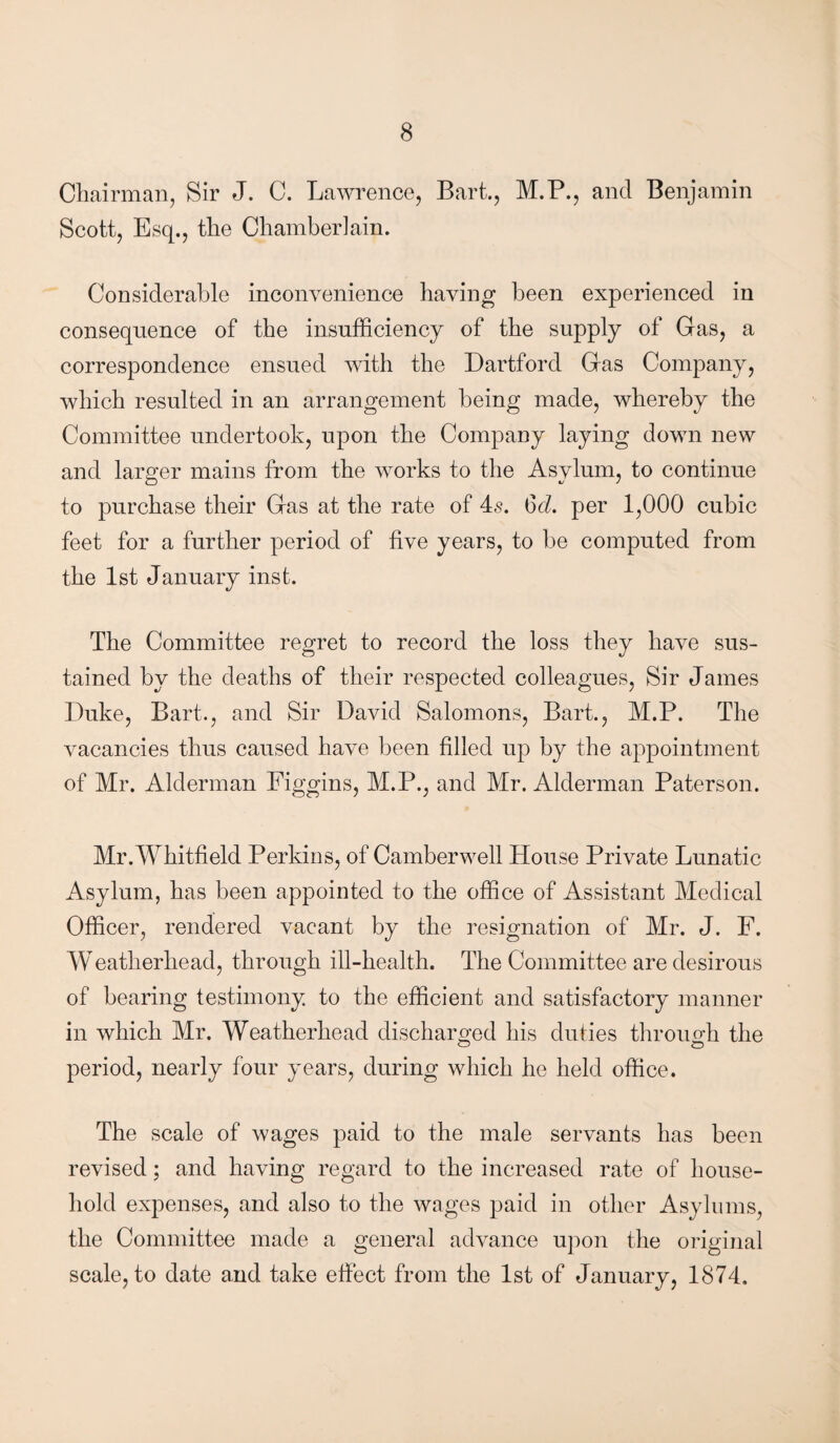 Chairman, Sir J. C. Lawrence, Bart., M.P., and Benjamin Scott, Esq., the Chamberlain. Considerable inconvenience having been experienced in consequence of the insufficiency of the supply of Gas, a correspondence ensued with the Dartford Gas Company, which resulted in an arrangement being made, whereby the Committee undertook, upon the Company laying down new and larger mains from the works to the Asylum, to continue to purchase their Gas at the rate of 4s. 6A per 1,000 cubic feet for a further period of five years, to be computed from the 1st January inst. The Committee regret to record the loss they have sus¬ tained by the deaths of their respected colleagues, Sir James Duke, Bart., and Sir David Salomons, Bart., M.P. The vacancies thus caused have been filled up by the appointment of Mr. Alderman Figgins, M.P., and Mr. Alderman Paterson. Mr. Whitfield Perkins, of Camberwell House Private Lunatic Asylum, has been appointed to the office of Assistant Medical Officer, rendered vacant by the resignation of Mr. J. F. Weatherliead, through ill-health. The Committee are desirous of bearing testimony to the efficient and satisfactory manner in which Mr. Weatherhead discharged his duties through the o o period, nearly four years, during which he held office. The scale of wages paid to the male servants has been revised; and having regard to the increased rate of house¬ hold expenses, and also to the wages paid in other Asylums, the Committee made a general advance upon the original scale, to date and take effect from the 1st of January, 1874.