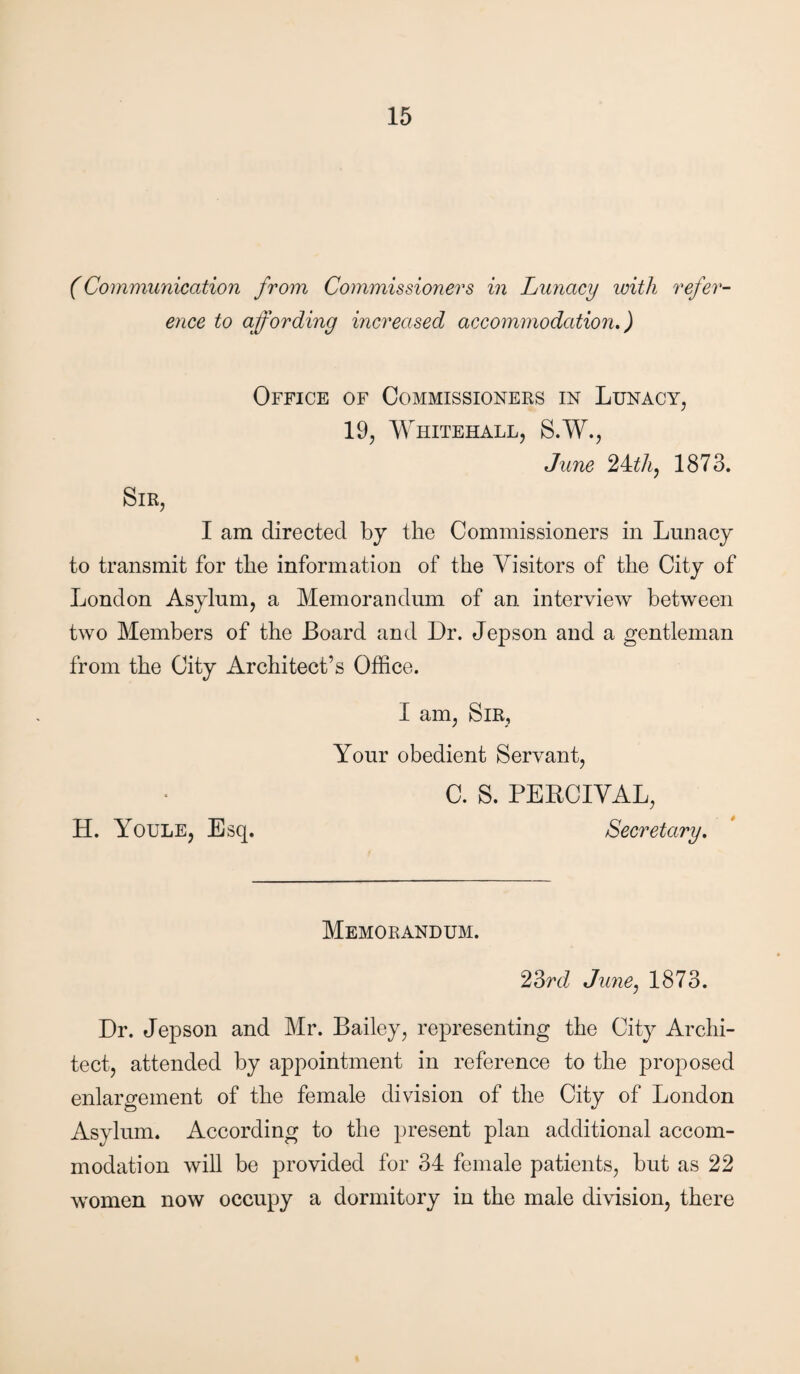 (Communication from Commissioners in Lunacy icith refer¬ ence to affording increased accommodation.) Office of Commissioners in Lunacy, 19, Whitehall, S.W., June 24:th, 1873. Sir, I am directed by the Commissioners in Lunacy to transmit for the information of the Visitors of the City of London Asylum, a Memorandum of an interview between two Members of the Board and Dr. Jepson and a gentleman from the City Architect’s Office. H. Youle, Esq. I am, Sir, Your obedient Servant, C. S. PEBCIVAL, Secretary. Memorandum. 23rd June, 1873. Dr. Jepson and Mr. Bailey, representing the City Archi¬ tect, attended by appointment in reference to the proposed enlargement of the female division of the City of London Asylum. According to the present plan additional accom¬ modation will be provided for 34 female patients, but as 22 women now occupy a dormitory in the male division, there