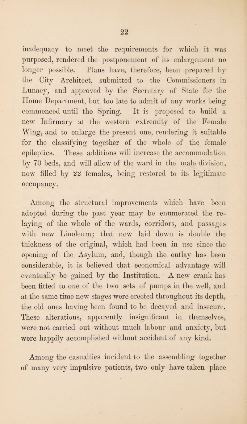 inadequacy to meet tlie requirements for which it was purposed, rendered the postponement of its enlargement no longer possible. Plans have, therefore, been prepared by the City Architect, submitted to the Commissioners in Lunacy, and approved by the Secretary of State for the Home Department, but too late to admit of any works being commenced until the Spring. It is proposed to build a new Infirmary at the western extremity of the Female Wing, and to enlarge the present one, rendering it suitable for the classifying; together of the whole of the female epileptics. These additions will increase the accommodation by 70 beds, and will allow of the ward in the male division, now filled by 22 females, being restored to its legitimate occupancy. Among the structural improvements which have been adopted during the past year may be enumerated the re¬ laying of the whole of the wards, corridors, and passages with new Linoleum; that now laid down is double the thickness of the original, which had been in use since the opening of the Asylum, and, though the outlay has been considerable, it is believed that economical advantage will eventually be gained by the Institution. A new crank has been fitted to one of the two sets of pumps in the well, and at the same time new stages were erected throughout its depth, the old ones having been found to be decayed and insecure. These alterations, apparently insignificant in themselves, were not carried out without much labour and anxiety, but were happily accomplished without accident of any kind. Amono* the casualties incident to the assembling together <d o o of many very impulsive patients, two only have taken place