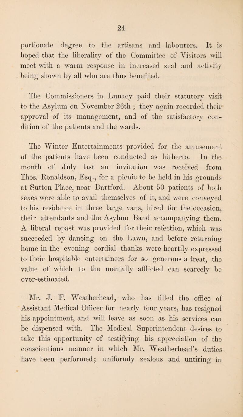 portionate degree to the artisans and labourers. It is hoped that the liberality of the Committee of Visitors will meet with a warm response in increased zeal and activity being shown by all who are thus benefited. The Commissioners in Lunacy paid their statutory visit to the Asylum on November 26th ; they again recorded their approval of its management, and of the satisfactory con¬ dition of the patients and the wards. The Winter Entertainments provided for the amusement of the patients have been conducted as hitherto. In the month of July last an invitation was received from Thos. llonaldson, Esq., for a picnic to be held in his grounds at Sutton Place, near Dartford. About 50 patients of both sexes were able to avail themselves of it, and were conveyed to his residence in three large vans, hired for the occasion, their attendants and the Asylum Band accompanying them. A liberal repast was provided for their refection, which was succeeded by dancing on the Lawn, and before returning home in the evening cordial thanks were heartily expressed to their hospitable entertainers for so generous a treat, the value of which to the mentally afflicted can scarcely be over-estimated. Mr. J. E. Weatherhead, who has filled the office of Assistant Medical Officer for nearly four years, has resigned his appointment, and will leave as soon as his services can be dispensed with. The Medical Superintendent desires to take this opportunity of testifying his appreciation of the conscientious manner in which Mr. Weatherhead’s duties have been performed; uniformly zealous and untiring in