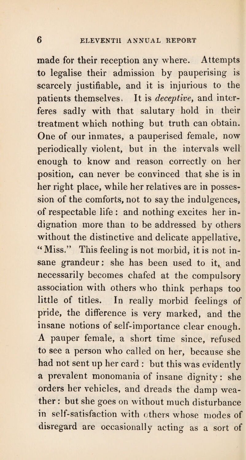 made for their reception any where. Attempts to legalise their admission by pauperising is scarcely justifiable, and it is injurious to the patients themselves. It is deceptive, and inter¬ feres sadly with that salutary hold in their treatment which nothing but truth can obtain. One of our inmates, a pauperised female, now periodically violent, but in the intervals well enough to know and reason correctly on her position, can never be convinced that she is in her right place, while her relatives are in posses¬ sion of the comforts, not to say the indulgences, of respectable life : and nothing excites her in¬ dignation more than to be addressed by others without the distinctive and delicate appellative, “ Miss/’ This feeling is not morbid, it is not in¬ sane grandeur: she has been used to it* and necessarily becomes chafed at the compulsory association with others who think perhaps too little of titles. In really morbid feelings of pride, the difference is very marked, and the insane notions of self-importance clear enough. A pauper female, a short time since, refused to see a person who called on her, because she had not sent up her card : but this was evidently a prevalent monomania of insane dignity: she orders her vehicles, and dreads the damp wea¬ ther : but she goes on without much disturbance in self-satisfaction with others whose modes of disregard are occasionally acting as a sort of