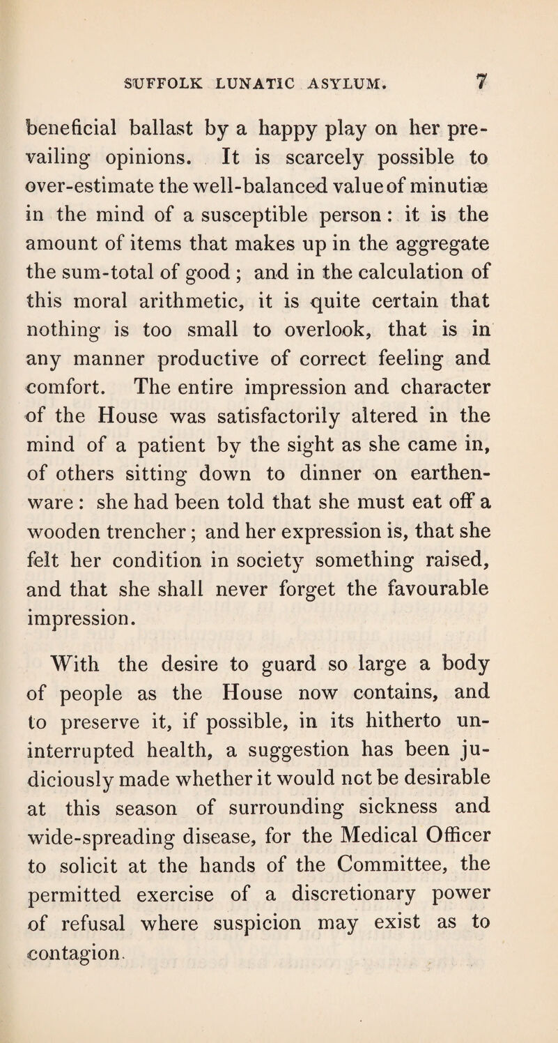 beneficial ballast by a happy play on her pre¬ vailing opinions. It is scarcely possible to over-estimate the well-balanced value of minutiae in the mind of a susceptible person : it is the amount of items that makes up in the aggregate the sum-total of good ; and in the calculation of this moral arithmetic, it is quite certain that nothing is too small to overlook, that is in any manner productive of correct feeling and comfort. The entire impression and character of the House was satisfactorily altered in the mind of a patient by the sight as she came in, of others sitting down to dinner on earthen¬ ware : she had been told that she must eat off a wooden trencher; and her expression is, that she felt her condition in society something raised, and that she shall never forget the favourable impression. With the desire to guard so large a body of people as the House now contains, and to preserve it, if possible, in its hitherto un¬ interrupted health, a suggestion has been ju¬ diciously made whether it would not be desirable at this season of surrounding sickness and wide-spreading disease, for the Medical Officer to solicit at the hands of the Committee, the permitted exercise of a discretionary power of refusal where suspicion may exist as to contagion-