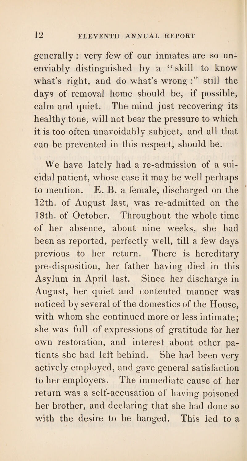 generally : very few of our inmates are so un- enviably distinguished by a “ skill to know what’s right, and do what’s wrong still the days of removal home should be, if possible, calm and quiet. The mind just recovering its healthy tone, will not bear the pressure to which it is too often unavoidably subject, and all that can be prevented in this respect, should be. We have lately had a re-admission of a sui¬ cidal patient, whose case it may be well perhaps to mention. E. B. a female, discharged on the 12th. of August last, was re-admitted on the 18th. of October. Throughout the whole time of her absence, about nine weeks, she had been as reported, perfectly well, till a few days previous to her return. There is hereditary pre-disposition, her father having died in this Asylum in Aoril last. Since her discharge in %J JL O August, her quiet and contented manner was noticed by several of the domestics of the House, with whom she continued more or less intimate; she was full of expressions of gratitude for her own restoration, and interest about other pa¬ tients she had left behind. She had been very actively employed, and gave general satisfaction to her employers. The immediate cause of her return was a self-accusation of having poisoned her brother, and declaring that she had done so with the desire to be hanged. This led to a