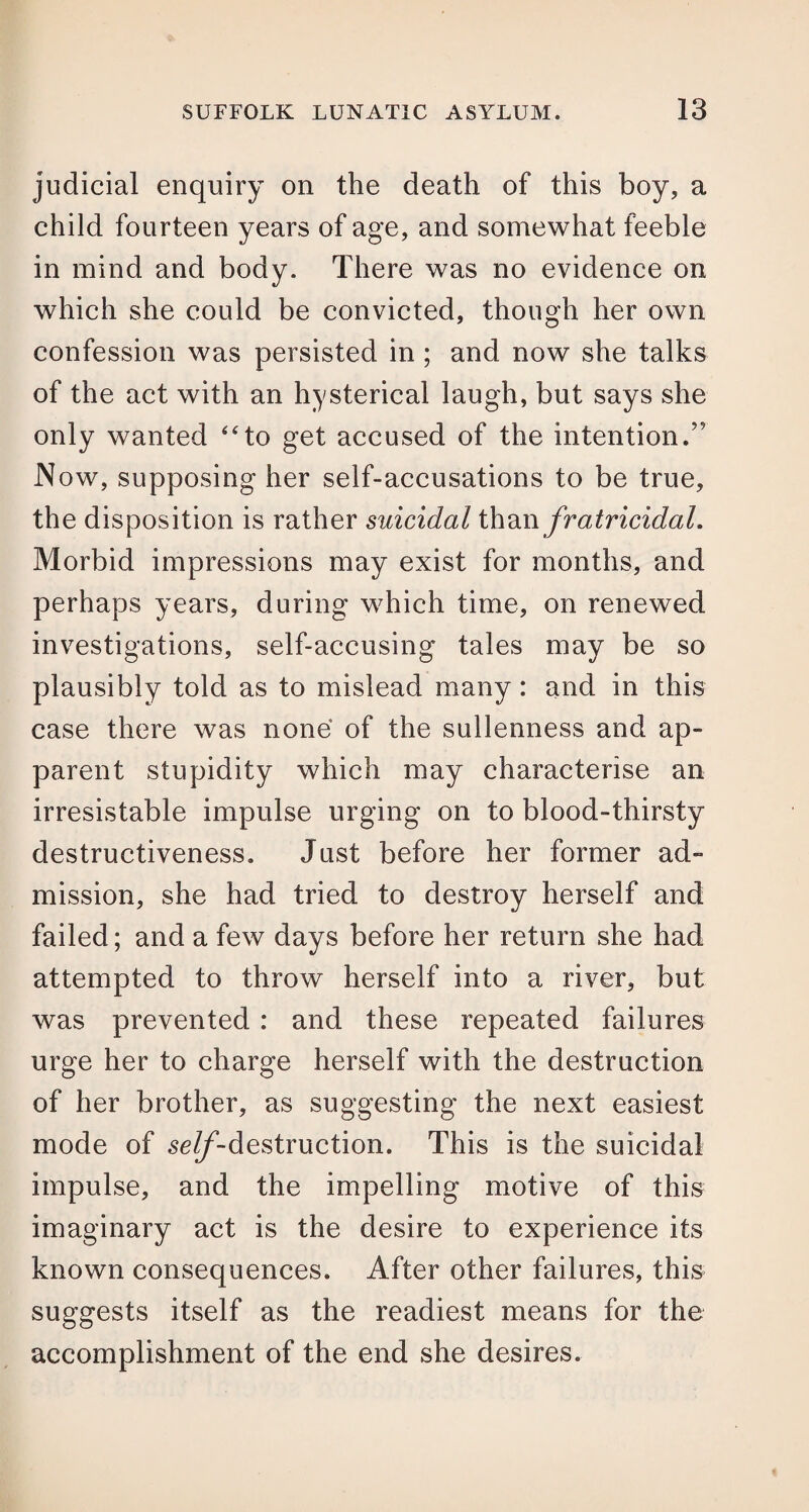 judicial enquiry on the death of this boy, a child fourteen years of age, and somewhat feeble in mind and body. There was no evidence on which she could be convicted, though her own confession was persisted in ; and now she talks of the act with an hysterical laugh, but says she only wanted “to get accused of the intention/’ Now, supposing her self-accusations to be true, the disposition is rather suicidal than fratricidal. Morbid impressions may exist for months, and perhaps years, during which time, on renewed investigations, self-accusing tales may be so plausibly told as to mislead many: and in this case there was none of the sullenness and ap¬ parent stupidity which may characterise an irresistable impulse urging on to blood-thirsty destructiveness. Just before her former ad¬ mission, she had tried to destroy herself and failed; and a few days before her return she had attempted to throw herself into a river, but was prevented : and these repeated failures urge her to charge herself with the destruction of her brother, as suggesting the next easiest mode of ^//-destruction. This is the suicidal impulse, and the impelling motive of this imaginary act is the desire to experience its known consequences. After other failures, this suggests itself as the readiest means for the accomplishment of the end she desires.