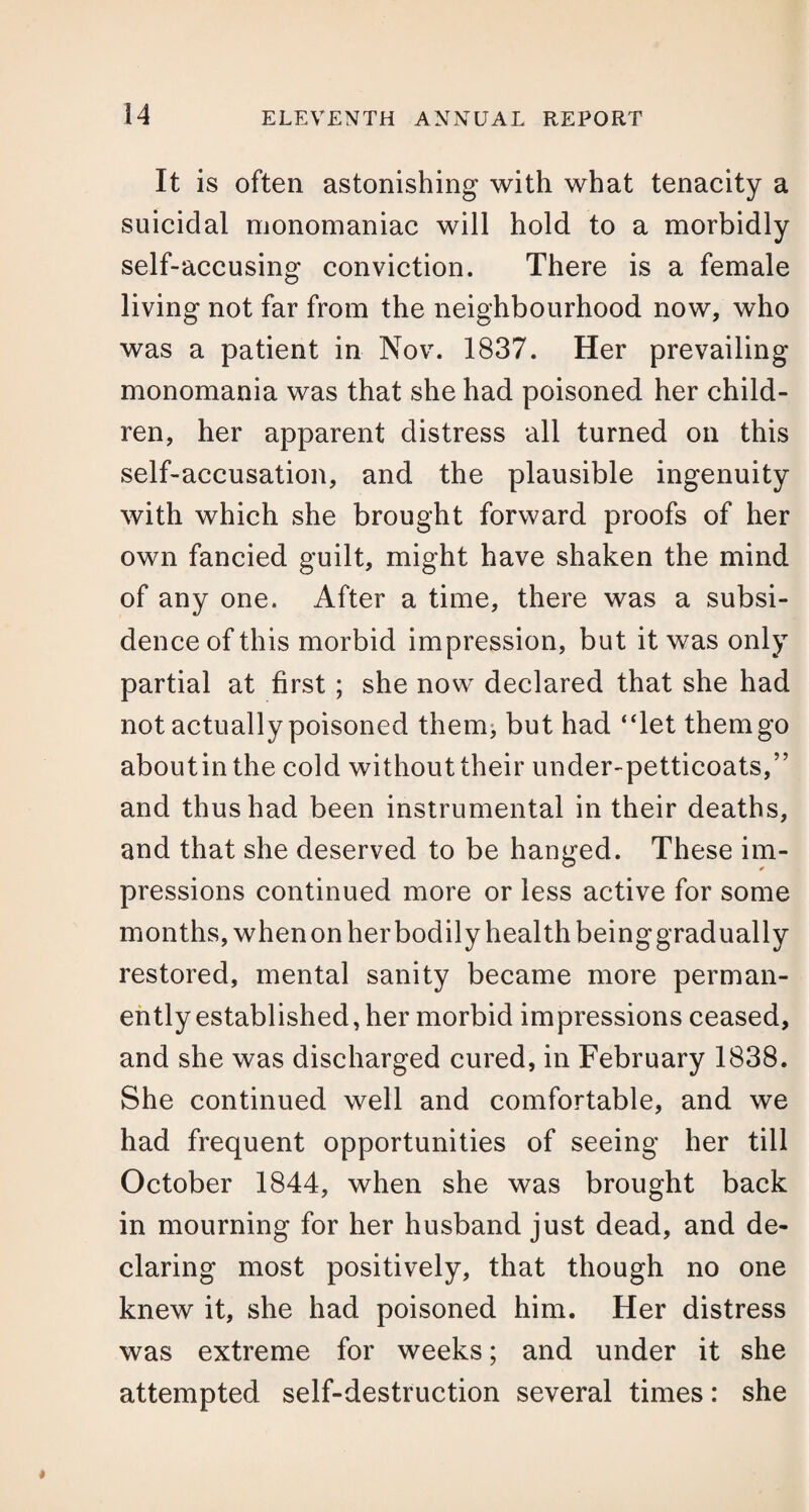 It is often astonishing with what tenacity a suicidal monomaniac will hold to a morbidly self-accusing conviction. There is a female living not far from the neighbourhood now, who was a patient in Nov. 1837. Her prevailing monomania was that she had poisoned her child¬ ren, her apparent distress all turned on this self-accusation, and the plausible ingenuity with which she brought forward proofs of her own fancied guilt, might have shaken the mind of any one. After a time, there was a subsi¬ dence of this morbid impression, but it was only partial at first; she now declared that she had not actually poisoned them, but had “let themgo about in the cold without their under-petticoats,” and thus had been instrumental in their deaths, and that she deserved to be hanged. These im¬ pressions continued more or less active for some months, when on her bodily health being gradually restored, mental sanity became more perman¬ ently established, her morbid impressions ceased, and she was discharged cured, in February 1838. She continued well and comfortable, and we had frequent opportunities of seeing her till October 1844, when she was brought back in mourning for her husband just dead, and de¬ claring most positively, that though no one knew it, she had poisoned him. Her distress was extreme for weeks; and under it she attempted self-destruction several times: she