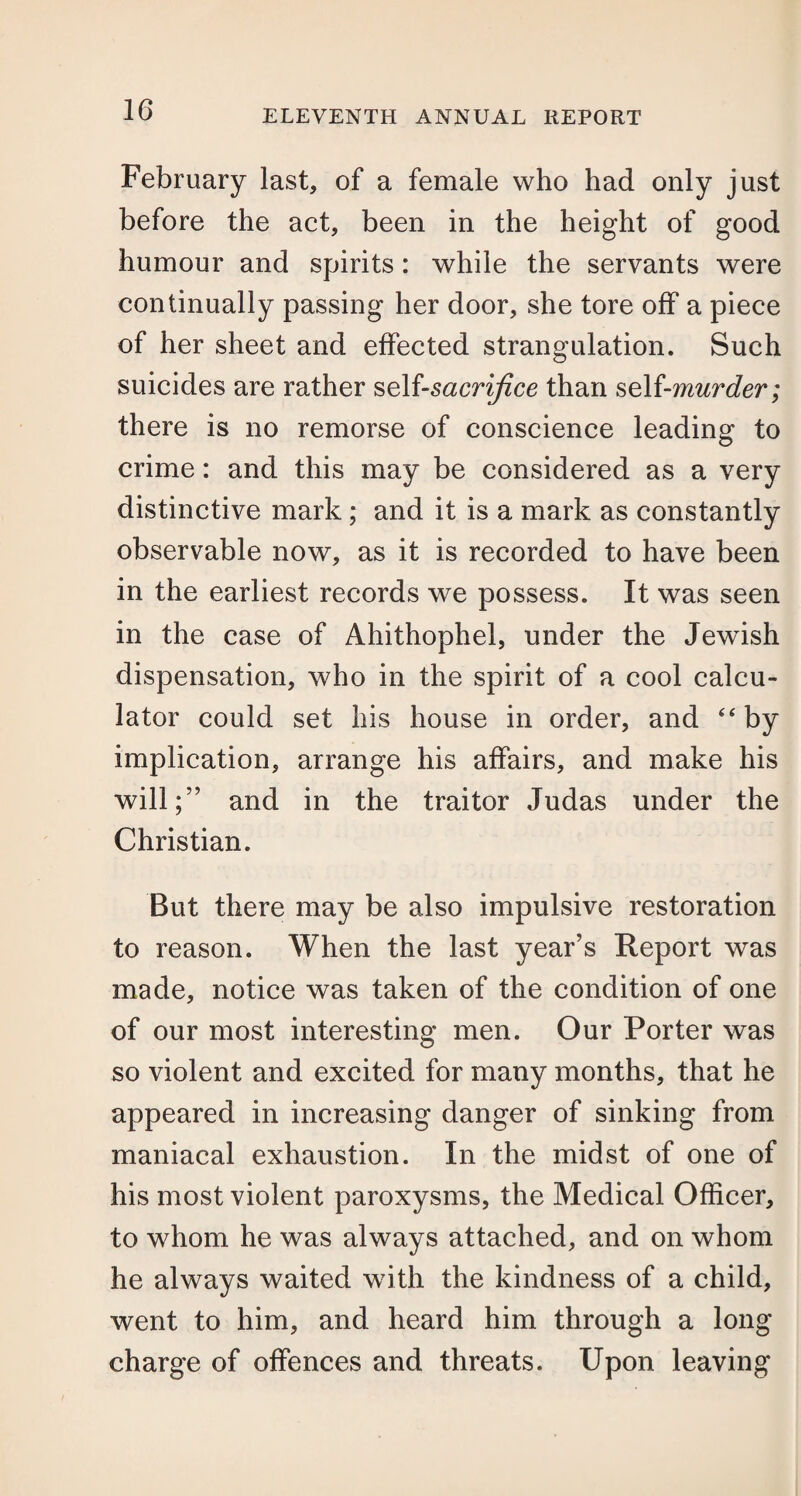 February last, of a female who had only just before the act, been in the height of good humour and spirits: while the servants were continually passing her door, she tore off a piece of her sheet and effected strangulation. Such suicides are rather self-sacrifice than self-murder; there is no remorse of conscience leading to crime: and this may be considered as a very distinctive mark; and it is a mark as constantly observable now, as it is recorded to have been in the earliest records we possess. It was seen in the case of Ahithophel, under the Jewish dispensation, who in the spirit of a cool calcu¬ lator could set his house in order, and “by implication, arrange his affairs, and make his will;” and in the traitor Judas under the Christian. But there may be also impulsive restoration to reason. When the last year’s Report was made, notice was taken of the condition of one of our most interesting men. Our Porter was so violent and excited for many months, that he appeared in increasing danger of sinking from maniacal exhaustion. In the midst of one of his most violent paroxysms, the Medical Officer, to whom he was always attached, and on whom he always waited with the kindness of a child, went to him, and heard him through a long charge of offences and threats. Upon leaving
