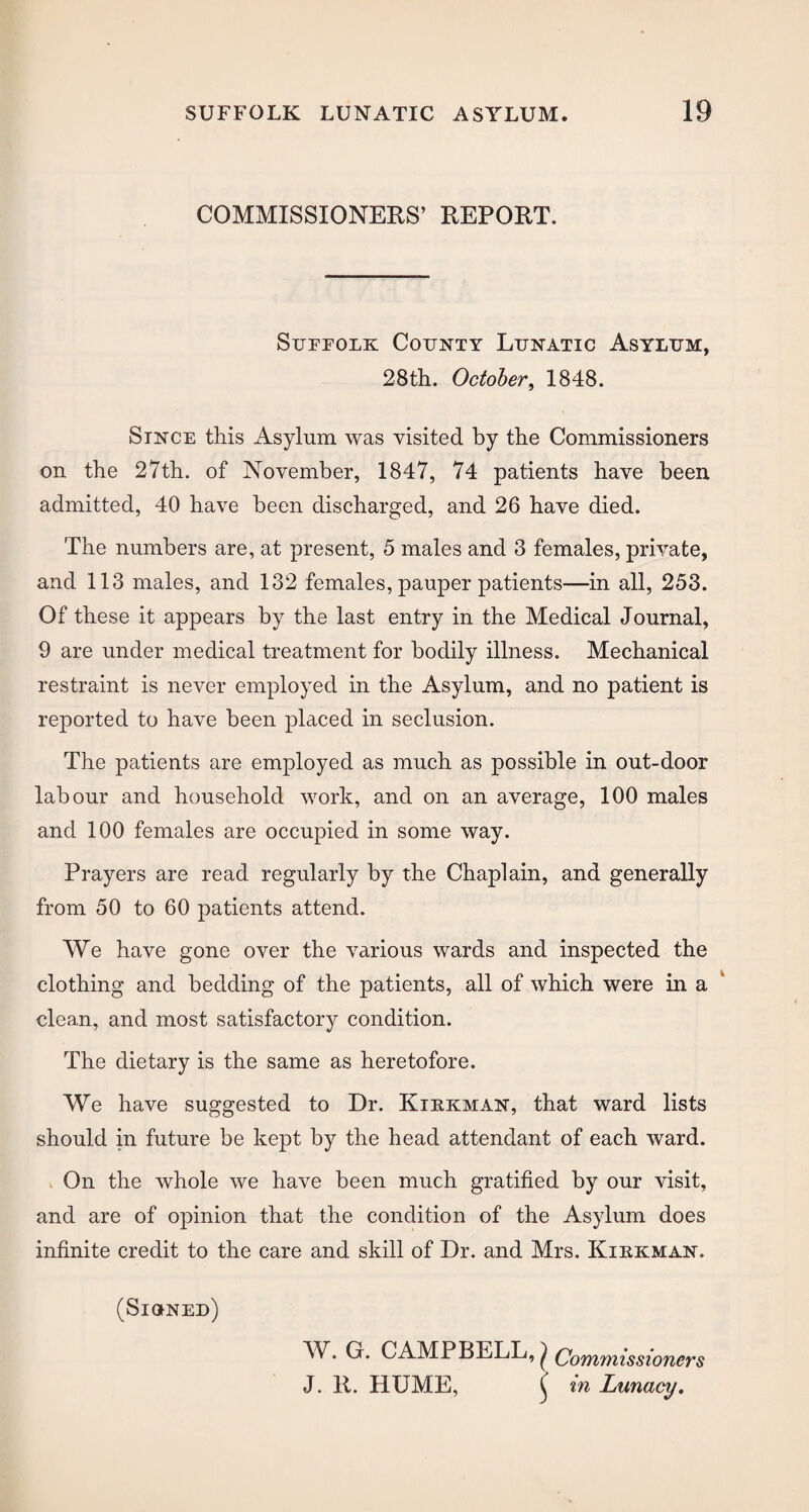 COMMISSIONERS’ REPORT. Suffolk County Lunatic Asylum, 28th. October, 1848. Since this Asylum was visited by the Commissioners on the 27th. of November, 1847, 74 patients have been admitted, 40 have been discharged, and 26 have died. The numbers are, at present, 5 males and 3 females, private, and 113 males, and 132 females, pauper patients—in all, 253. Of these it appears by the last entry in the Medical Journal, 9 are under medical treatment for bodily illness. Mechanical restraint is never employed in the Asylum, and no patient is reported to have been placed in seclusion. The patients are employed as much as possible in out-door labour and household work, and on an average, 100 males and 100 females are occupied in some way. Prayers are read regularly by the Chaplain, and generally from 50 to 60 patients attend. We have gone over the various wards and inspected the clothing and bedding of the patients, all of which were in a clean, and most satisfactory condition. The dietary is the same as heretofore. We have suggested to Dr. Kiekman, that ward lists should in future be kept by the head attendant of each ward. On the whole we have been much gratified by our visit, and are of opinion that the condition of the Asylum does infinite credit to the care and skill of Dr. and Mrs. Kiekman. (Signed) W. G. CAMPBELL, J Commissioners J. R. HUME, ^ in Lunacy.