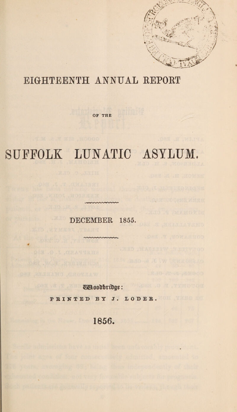 EIGHTEENTH ANNUAL REPORT OF THE SUFFOLK LUNATIC ASYLUM DECEMBER 1855= OTootrirftrge: FEINTED BY J. IODEB. 1856.