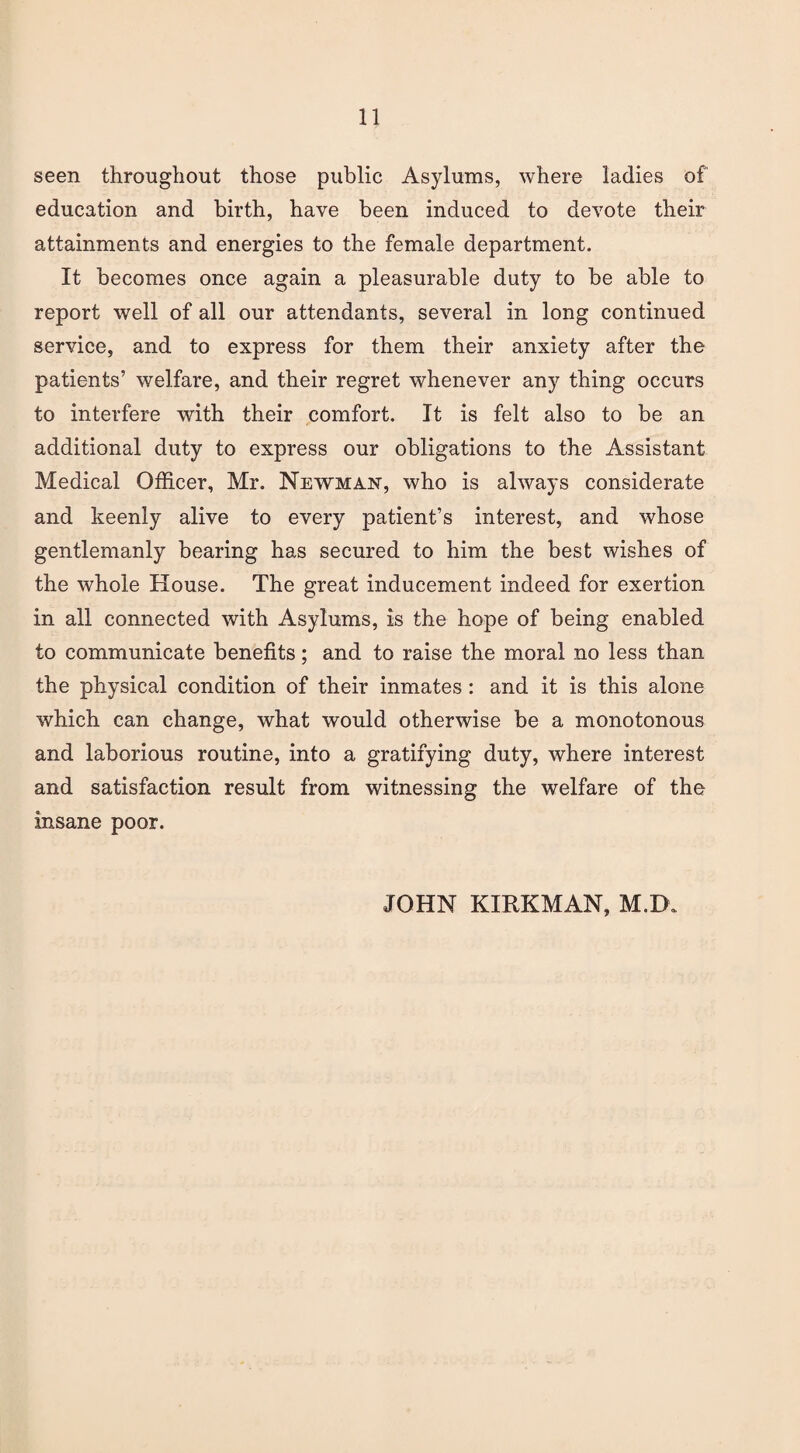 seen throughout those public Asylums, where ladies of education and birth, have been induced to devote their attainments and energies to the female department. It becomes once again a pleasurable duty to be able to report well of all our attendants, several in long continued service, and to express for them their anxiety after the patients’ welfare, and their regret whenever any thing occurs to interfere with their comfort. It is felt also to be an additional duty to express our obligations to the Assistant Medical Officer, Mr. Newman, who is always considerate and keenly alive to every patient’s interest, and whose gentlemanly bearing has secured to him the best wishes of the whole House. The great inducement indeed for exertion in all connected with Asylums, is the hope of being enabled to communicate benefits; and to raise the moral no less than the physical condition of their inmates : and it is this alone which can change, what would otherwise be a monotonous and laborious routine, into a gratifying duty, where interest and satisfaction result from witnessing the welfare of the insane poor. JOHN KIRKMAN, M.D.