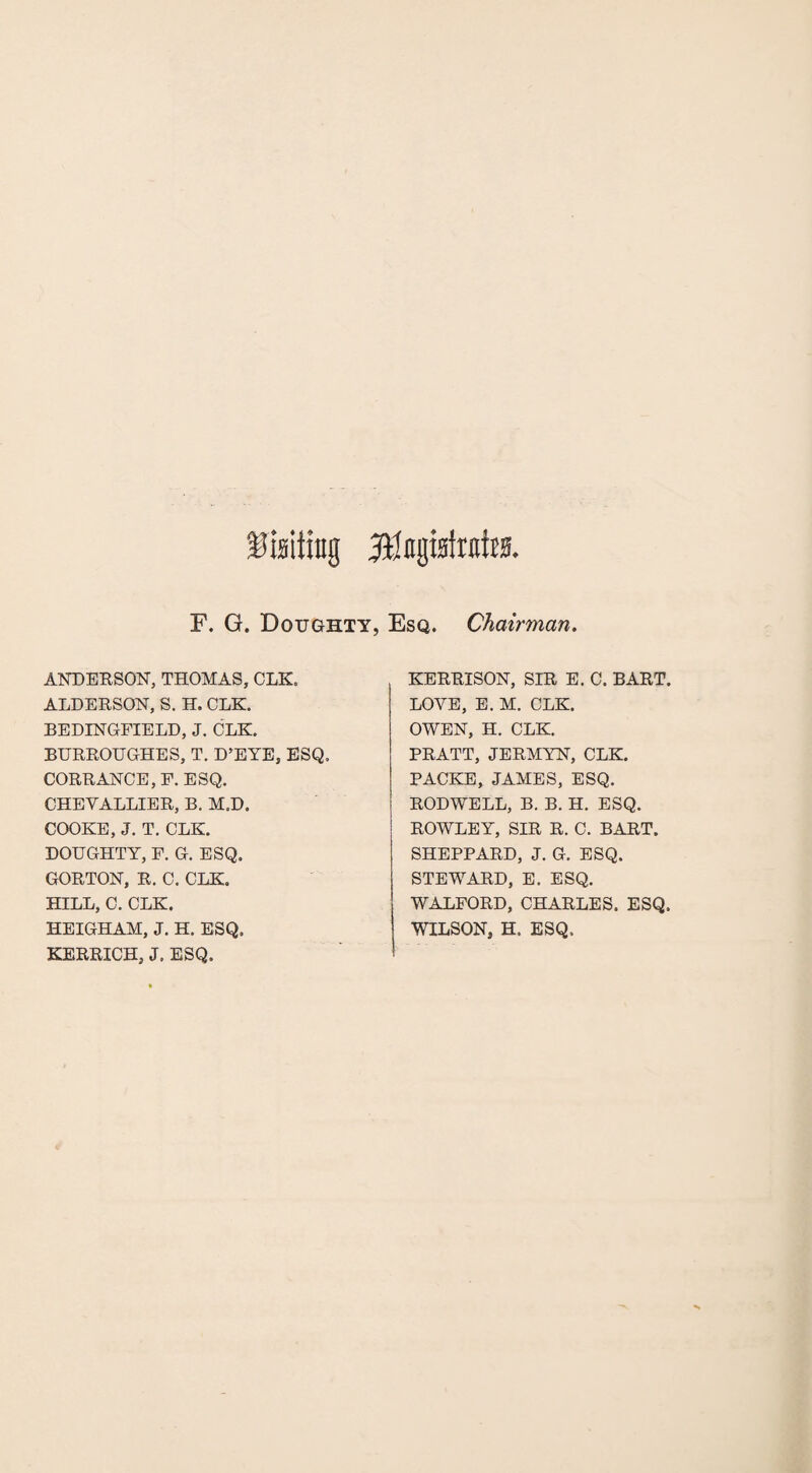 Uniting F. G. Doughty, Esq. Chairman. ANDERSON, THOMAS, CLK, ALDERSON, S. H. CLK. BEDINGFIELD, J. CLK. BURROUGHES, T. D’EYE, ESQ, CORRANCE,F. ESQ. CHEYALLIER, B. M.D. COOKE, J. T. CLK. DOUGHTY, F. G. ESQ. GORTON, R. C. CLK. HILL, C. CLK. HEIGHAM, J. H. ESQ. KERRICH, J. ESQ. KERRISON, SIR E. C. BART. LOVE, E. M. CLK. OWEN, H. CLK. PRATT, JERMYN, CLK. PACKE, JAMES, ESQ. RODWELL, B. B. H. ESQ. ROWLEY, SIR R. C. BART. SHEPPARD, J. G. ESQ. STEWARD, E. ESQ. WALFORD, CHARLES. ESQ. WILSON, H. ESQ.