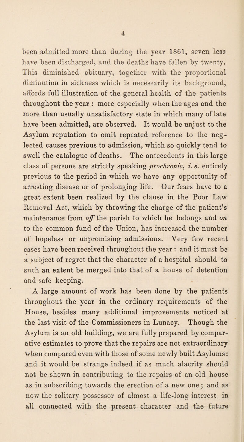 been admitted more than during the year 1861, seven lees have been discharged, and the deaths have fallen by twenty. This diminished obituary, together with the proportional diminution in sickness which is necessarily its background, affords full illustration of the general health of the patients throughout the year : more especially when the ages and the more than usually unsatisfactory state in which many of late have been admitted, are observed. It would be unjust to the Asylum reputation to omit repeated reference to the neg¬ lected causes previous to admission, which so quickly tend to swell the catalogue of deaths. The antecedents in this large class of persons are strictly speaking prochronic, i. e. entirely previous to the period in which we have any opportunity of arresting disease or of prolonging life. Our fears have to a great extent been realized by the clause in the Poor Law Removal Act, which by throwing the charge of the patient’s maintenance from off the parish to which he belongs and on to the Common fund of the Union, has increased the number of hopeless or unpromising admissions. Very few recent cases have been received throughout the year : and it must be a subject of regret that the character of a hospital should to such an extent be merged into that of a house of detention and safe keeping. A large amount of work has been done by the patients throughout the year in the ordinary requirements of the House, besides many additional improvements noticed at the last visit of the Commissioners in Lunacy. Though the Asylum is an old building, we are fully prepared by compar¬ ative estimates to prove that the repairs are not extraordinary when compared even with those of some newly built Asylums: and it would be strange indeed if as much alacrity should not be shewn in contributing to the repairs of an old house as in subscribing towards the erection of a new one ; and as now the solitary possessor of almost a life-long interest in all connected with the present character and the future