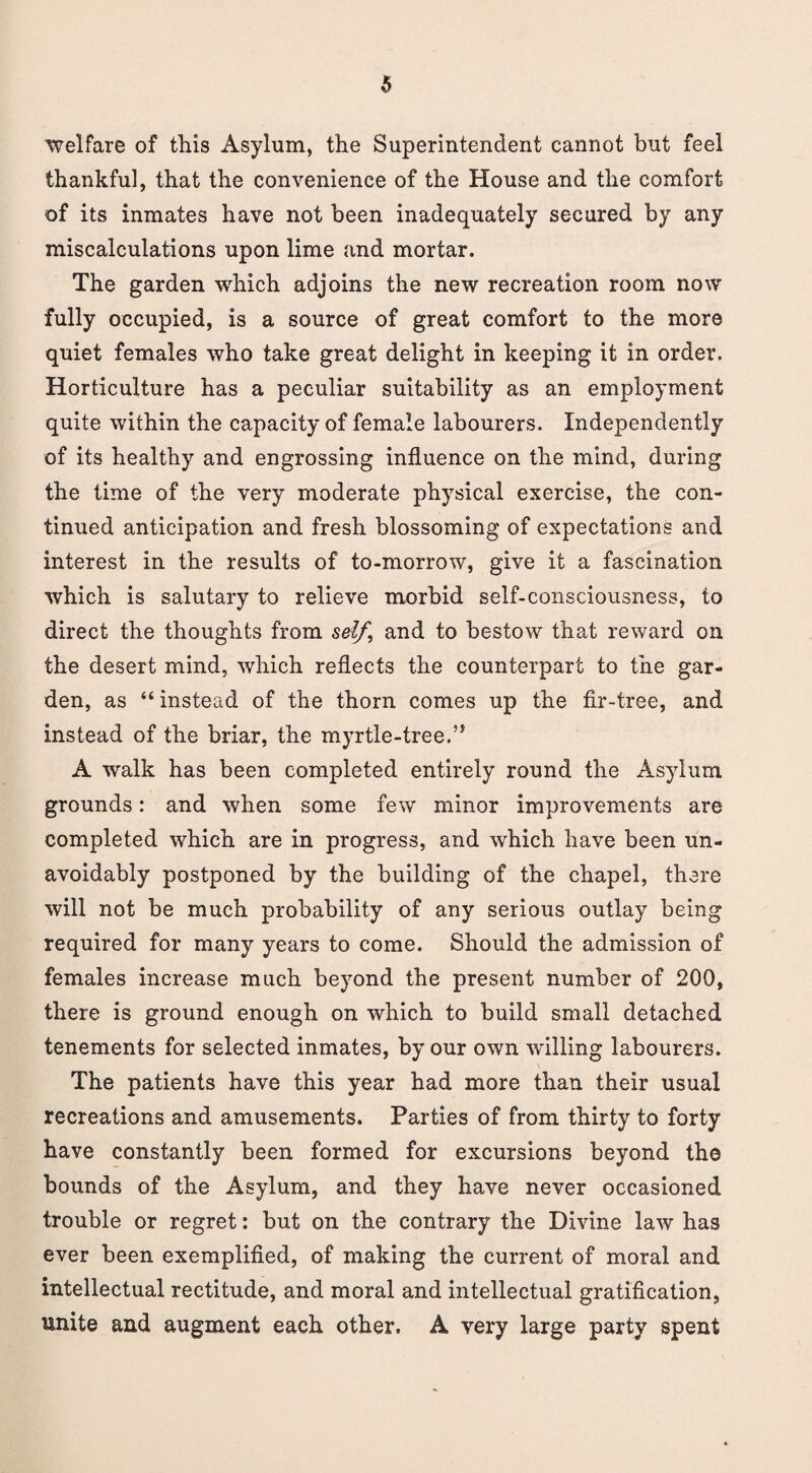 welfare of this Asylum, the Superintendent cannot but feel thankful, that the convenience of the House and the comfort of its inmates have not been inadequately secured by any miscalculations upon lime and mortar. The garden which adjoins the new recreation room now fully occupied, is a source of great comfort to the more quiet females who take great delight in keeping it in order. Horticulture has a peculiar suitability as an employment quite within the capacity of female labourers. Independently of its healthy and engrossing influence on the mind, during the time of the very moderate physical exercise, the con¬ tinued anticipation and fresh blossoming of expectations and interest in the results of to-morrow, give it a fascination which is salutary to relieve morbid self-consciousness, to direct the thoughts from self, and to bestow that reward on the desert mind, which reflects the counterpart to the gar¬ den, as “ instead of the thorn comes up the fir-tree, and instead of the briar, the myrtle-tree.” A walk has been completed entirely round the Asylum grounds: and when some few minor improvements are completed which are in progress, and which have been un¬ avoidably postponed by the building of the chapel, there will not be much probability of any serious outlay being required for many years to come. Should the admission of females increase much beyond the present number of 200, there is ground enough on which to build small detached tenements for selected inmates, by our own willing labourers. The patients have this year had more than their usual recreations and amusements. Parties of from thirty to forty have constantly been formed for excursions beyond the bounds of the Asylum, and they have never occasioned trouble or regret: but on the contrary the Divine law has ever been exemplified, of making the current of moral and intellectual rectitude, and moral and intellectual gratification, unite and augment each other. A very large party spent