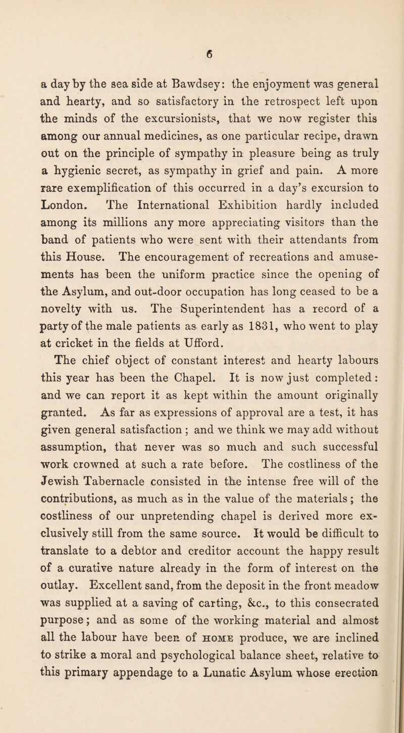 a day by the sea side at Bawdsey: the enjoyment was general and hearty, and so satisfactory in the retrospect left upon the minds of the excursionists, that we now register this among our annual medicines, as one particular recipe, drawn out on the principle of sympathy in pleasure being as truly a hygienic secret, as sympathy in grief and pain. A more rare exemplification of this occurred in a day’s excursion to London. The International Exhibition hardly included among its millions any more appreciating visitors than the band of patients who were sent with their attendants from this House. The encouragement of recreations and amuse¬ ments has been the uniform practice since the opening of the Asylum, and out-door occupation has long ceased to be a novelty with us. The Superintendent has a record of a party of the male patients as early as 1831, who went to play at cricket in the fields at Ufford. The chief object of constant interest and hearty labours this year has been the Chapel. It is now just completed: and we can report it as kept within the amount originally granted. As far as expressions of approval are a test, it has given general satisfaction ; and we think we may add without assumption, that never was so much and such successful work crowned at such a rate before. The costliness of the Jewish Tabernacle consisted in the intense free will of the contributions, as much as in the value of the materials; the costliness of our unpretending chapel is derived more ex¬ clusively still from the same source. It would be difficult to translate to a debtor and creditor account the happy result of a curative nature already in the form of interest on the outlay. Excellent sand, from the deposit in the front meadow was supplied at a saving of carting, &c., to this consecrated purpose; and as some of the working material and almost all the labour have been of home produce, we are inclined to strike a moral and psychological balance sheet, relative to this primary appendage to a Lunatic Asylum whose erection