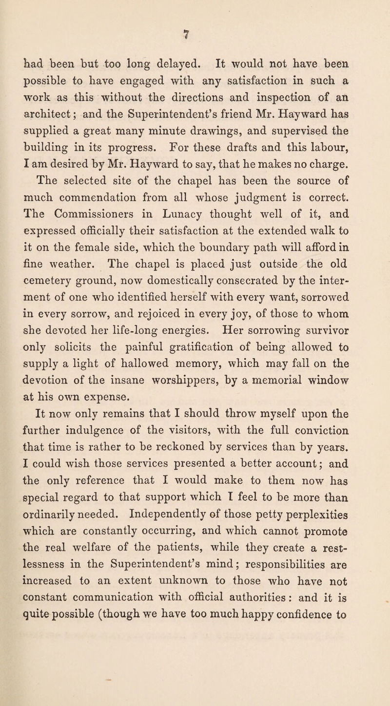 had been but too long delayed. It would not have been possible to have engaged with any satisfaction in such a work as this without the directions and inspection of an architect; and the Superintendent’s friend Mr. Hayward has supplied a great many minute drawings, and supervised the building in its progress. For these drafts and this labour, I am desired by Mr. Hayward to say, that he makes no charge. The selected site of the chapel has been the source of much commendation from all whose judgment is correct. The Commissioners in Lunacy thought well of it, and expressed officially their satisfaction at the extended walk to it on the female side, which the boundary path will afford in fine weather. The chapel is placed just outside the old cemetery ground, now domestically consecrated by the inter¬ ment of one who identified herself with every want, sorrowed in every sorrow, and rejoiced in every joy, of those to whom she devoted her life-long energies. Her sorrowing survivor only solicits the painful gratification of being allowed to supply a light of hallowed memory, which may fall on the devotion of the insane worshippers, by a memorial window at his own expense. It now only remains that I should throw myself upon the further indulgence of the visitors, with the full conviction that time is rather to be reckoned by services than by years. I could wish those services presented a better account; and the only reference that I would make to them now has special regard to that support which I feel to be more than ordinarily needed. Independently of those petty perplexities wdiich are constantly occurring, and which cannot promote the real welfare of the patients, while they create a rest¬ lessness in the Superintendent’s mind; responsibilities are increased to an extent unknown to those who have not constant communication with official authorities: and it is quite possible (though we have too much happy confidence to