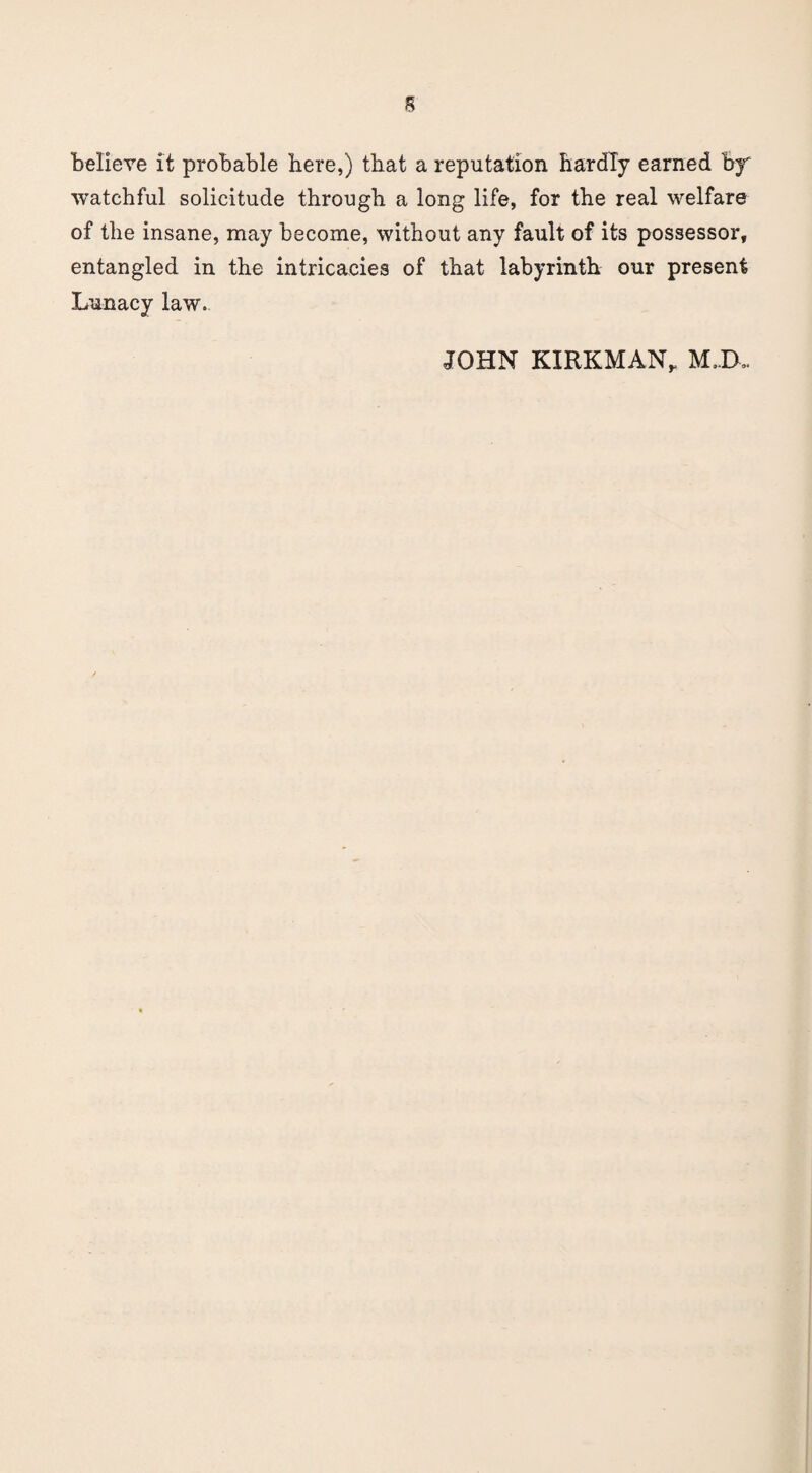 believe it probable here,) that a reputation hardly earned by watchful solicitude through a long life, for the real welfare of the insane, may become, without any fault of its possessor, entangled in the intricacies of that labyrinth our present Lunacy law. JOHN KIRKMAN, M,IX.