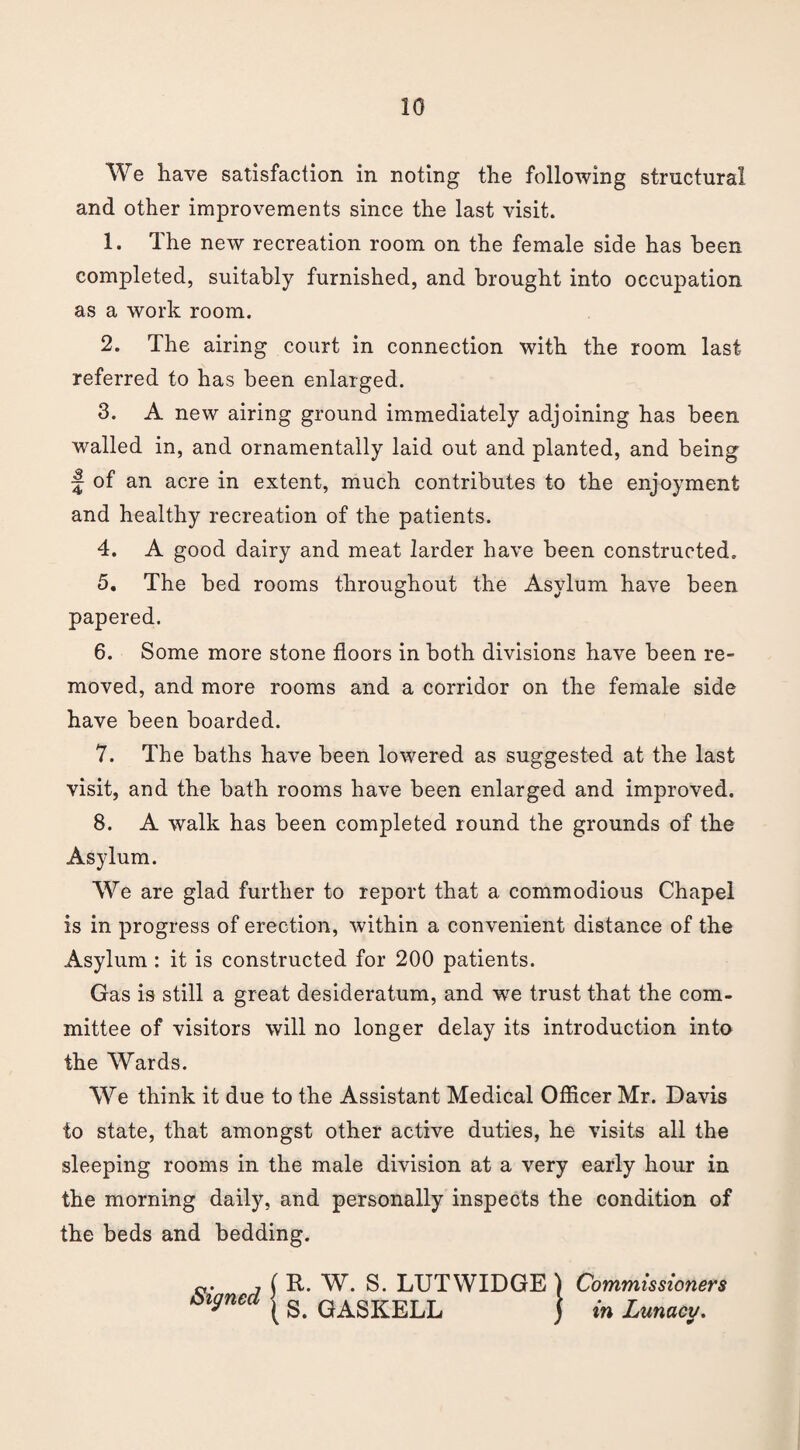 We have satisfaction in noting the following structural and other improvements since the last visit. 1. The new recreation room on the female side has been completed, suitably furnished, and brought into occupation as a work room. 2. The airing court in connection with the room last referred to has been enlarged. 3. A new airing ground immediately adjoining has been walled in, and ornamentally laid out and planted, and being ~ of an acre in extent, much contributes to the enjoyment and healthy recreation of the patients. 4. A good dairy and meat larder have been constructed. 5. The bed rooms throughout the Asylum have been papered. 6. Some more stone floors in both divisions have been re¬ moved, and more rooms and a corridor on the female side have been boarded. 7. The baths have been lowered as suggested at the last visit, and the bath rooms have been enlarged and improved. 8. A walk has been completed round the grounds of the Asylum. We are glad further to report that a commodious Chapel is in progress of erection, within a convenient distance of the Asylum : it is constructed for 200 patients. Gas is still a great desideratum, and we trust that the com¬ mittee of visitors will no longer delay its introduction into the Wards. We think it due to the Assistant Medical Officer Mr. Davis to state, that amongst other active duties, he visits all the sleeping rooms in the male division at a very early hour in the morning daily, and personally inspects the condition of the beds and bedding. o- , ( It. W. S. LUTWIDGE ) Commissioners oignca ^ qaSKELL ) in Lunacy.