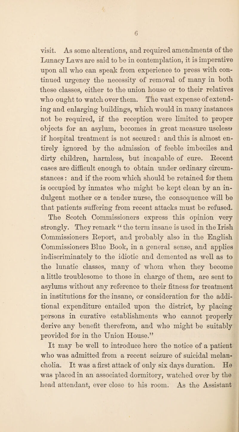 visit. As some alterations, and required amendments of the Lunacy Laws are said to be in contemplation, it is imperative upon all who can speak from experience to press with con¬ tinued urgency the necessity of removal of many in both these classes, either to the union house or to their relatives who ought to watch over them. The vast expense of extend¬ ing and enlarging buildings, which would in many instances not be required, if the reception were limited to proper objects for an asylum, becomes in great measure useless? if hospital treatment is not secured : and this is almost en¬ tirely ignored by the admission of feeble imbeciles and dirty children, harmless, but incapable of cure. Recent cases are difficult enough to obtain under ordinary circum¬ stances : and if the room which should be retained for them is occupied by inmates who might be kept clean by an in¬ dulgent mother or a tender nurse, the consequence will be that patients suffering from recent attacks must be refused. The Scotch Commissioners express this opinion very strongly. They remark “ the term insane is used in the Irish Commissioners Report, and probably also in the English Commissioners Blue Book, in a general sense, and applies indiscriminately to the idiotic and demented as well as to the lunatic classes, many of whom when they become a little troublesome to those in charge of them, are sent to asylums without any reference to their fitness for treatment in institutions for the insane, or consideration for the addi¬ tional expenditure entailed upon the district, by placing persons in curative establishments who cannot properly derive any benefit therefrom, and who might be suitably provided for in the Union House.’7 It may be well to introduce here the notice of a patient who was admitted from a recent seizure of suicidal melan¬ cholia. It was a first attack of only six days duration. He was placed in an associated dormitory, watched over by the head attendant, ever close to his room. As the Assistant